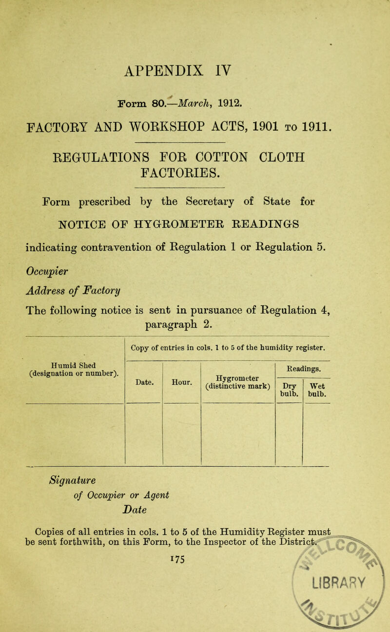 Form 80.—March, 1912. FACTORY AND WORKSHOP ACTS, 1901 to 1911. REGULATIONS FOR COTTON CLOTH FACTORIES. Form prescribed by the Secretary of State for NOTICE OF HYGROMETER READINGS indicating contravention of Regulation 1 or Regulation 5. Occupier Address of Factory The following notice is sent in pursuance of Regulation 4, paragraph 2. Copy of entries in cols. 1 to 5 of the humidity register. Humid Shed (designation or number). Date. Hour. Hygrometer (distinctive mark) Readings. Dry bulb. Wet bulb. Signature of Occupier or Agent Date Copies of all entries in cols. 1 to 5 of the Humidity Register must be sent forthwith, on this Form, to the Inspector of the District