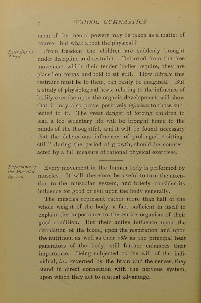 ment of the mental powers may be taken as a matter of course; but what about the physical ? Restraint in From freedom the children are suddenly brought School. under discipline and restraint. Debarred from the free movement which their tender bodies require, they are placed on forms and told to sit still. How irksome this restraint must be to them, can easily be imagined. But a study of physiological laws, relating to the influence of bodily exercise upon the organic development, will show that it may also prove positively injurious to those sub- jected to it. The great danger of forcing children to lead a too sedentary life will be brought home to the minds of the thoughtful, and it will be found necessary that the deleterious influences of prolonged “ sitting- still ” during the period of growth, should be counter- acted by a full measure of rational physical exercises. Importance of Every movement in the human body is performed by the Muscular Sys'cm. muscles. It will, therefore, be useful to turn the atten- tion to the muscular system, and briefly consider its influence for good or evil upon the body generally. The muscles represent rather more than half of the whole weight of the body, a fact sufficient in itself to explain the importance to the entire organism of their good condition. But their active influence upon the circulation of the blood, upon the respiration and upon the nutrition, as well as their role as the principal heat generators of the body, still further enhances their importance. Being subjected to the will of the indi- vidual, i.e., governed by the brain and the nerves, they stand in direct connection with the nervous system, upon which they act to mutual advantage.