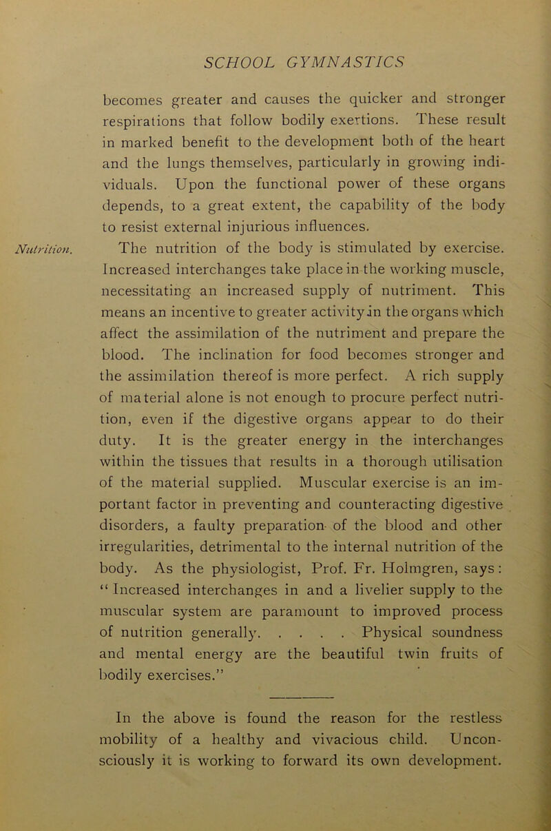 Nutrition. becomes greater and causes the quicker and stronger respirations that follow bodily exertions. These result in marked benefit to the development both of the heart and the lungs themselves, particularly in growing indi- viduals. Upon the functional power of these organs depends, to a great extent, the capability of the body to resist external injurious influences. The nutrition of the body is stimulated by exercise. Increased interchanges take place in the working muscle, necessitating an increased supply of nutriment. This means an incentive to greater activityin the organs which affect the assimilation of the nutriment and prepare the blood. The inclination for food becomes stronger and the assimilation thereof is more perfect. A rich supply of material alone is not enough to procure perfect nutri- tion, even if the digestive organs appear to do their duty. It is the greater energy in the interchanges within the tissues that results in a thorough utilisation of the material supplied. Muscular exercise is an im- portant factor in preventing and counteracting digestive disorders, a faulty preparation of the blood and other irregularities, detrimental to the internal nutrition of the body. As the physiologist, Prof. Fr. Holmgren, says: “ Increased interchanges in and a livelier supply to the muscular system are paramount to improved process of nutrition generally Physical soundness and mental energy are the beautiful twin fruits of bodily exercises.” In the above is found the reason for the restless mobility of a healthy and vivacious child. Uncon- sciously it is working to forward its own development.