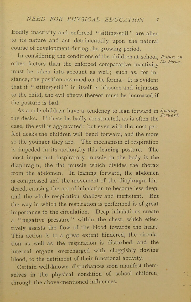 Bodily inactivity and enforced “ sitting-still ” are alien to its nature and act detrimentally upon the natural course of development during the growing period. In considering the conditions of the children at school, other factors than the enforced comparative inactivity must be taken into account as well; such as, for in- stance, the position assumed on the forms. It is evident that if ‘‘ sitting-still ” in itself is irksome and injurious to the child, the evil effects thereof must be increased if the posture is bad. As a rule children have a tendency to lean forward in the desks. If these be badly constructed, as is often the case, the evil is aggravated ; but even with the most per- fect desks the children will bend forward, and the more so the younger they are. The mechanism of respiration is impeded in its actionvby this leaning posture. The most important inspiratory muscle in the body is the diaphragm, the flat muscle which divides the thorax from the abdomen. In leaning forward, the abdomen is compressed and the movement of the diaphragm hin- dered, causing the act of inhalation to become less deep, and the whole respiration shallow and inefficient. But the way in which the respiration is performed is of great importance to the circulation. Deep inhalations create a “negative pressure” within the chest, which effec- tively assists the flow of the blood towards the heart. This action is to a great extent hindered, the circula- tion as well as the respiration is disturbed, and the internal organs overcharged with sluggishly flowing blood, to the detriment of their functional activity. Certain well-known disturbances soon manifest them- selves in the physical condition of school children, through the above-mentioned influences. Posture on the Forms. Leaning F'orward.