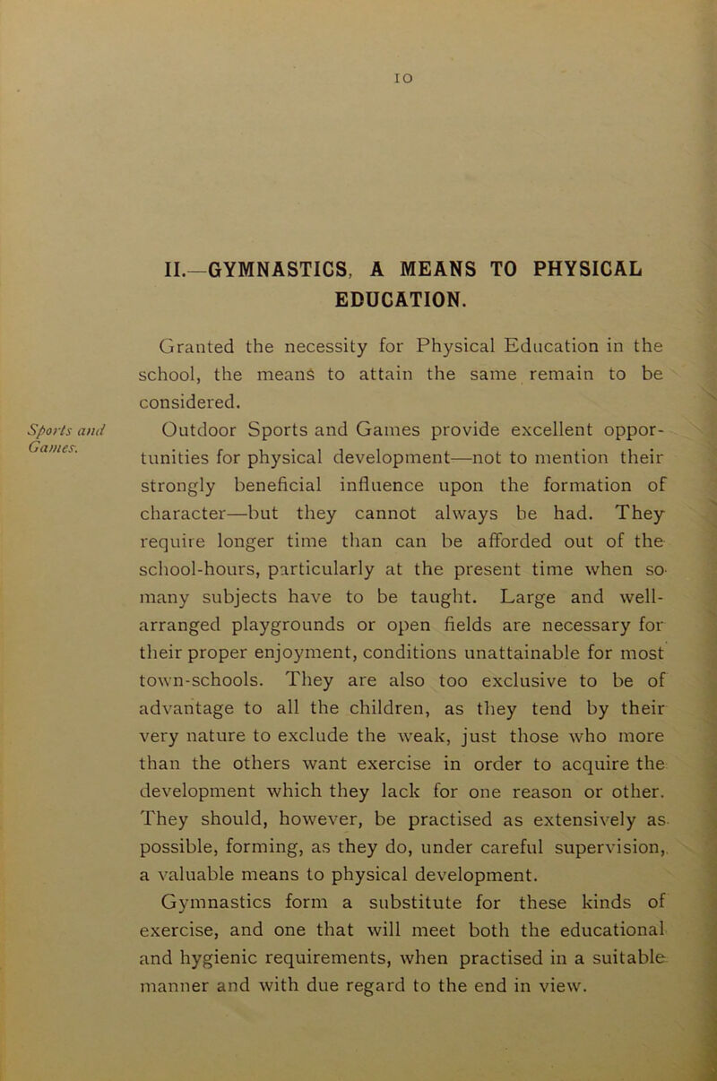 Sports and Games. IO II.—GYMNASTICS, A MEANS TO PHYSICAL EDUCATION. Granted the necessity for Physical Education in the school, the means to attain the same remain to be considered. Outdoor Sports and Games provide excellent oppor- tunities for physical development—not to mention their strongly beneficial influence upon the formation of character—but they cannot always be had. They require longer time than can be afforded out of the school-hours, particularly at the present time when so many subjects have to be taught. Large and well- arranged playgrounds or open fields are necessary for their proper enjoyment, conditions unattainable for most town-schools. They are also too exclusive to be of advantage to all the children, as they tend by their very nature to exclude the weak, just those who more than the others want exercise in order to acquire the development which they lack for one reason or other. They should, however, be practised as extensively as. possible, forming, as they do, under careful supervision, a valuable means to physical development. Gymnastics form a substitute for these kinds of exercise, and one that will meet both the educational and hygienic requirements, when practised in a suitable manner and with due regard to the end in view.