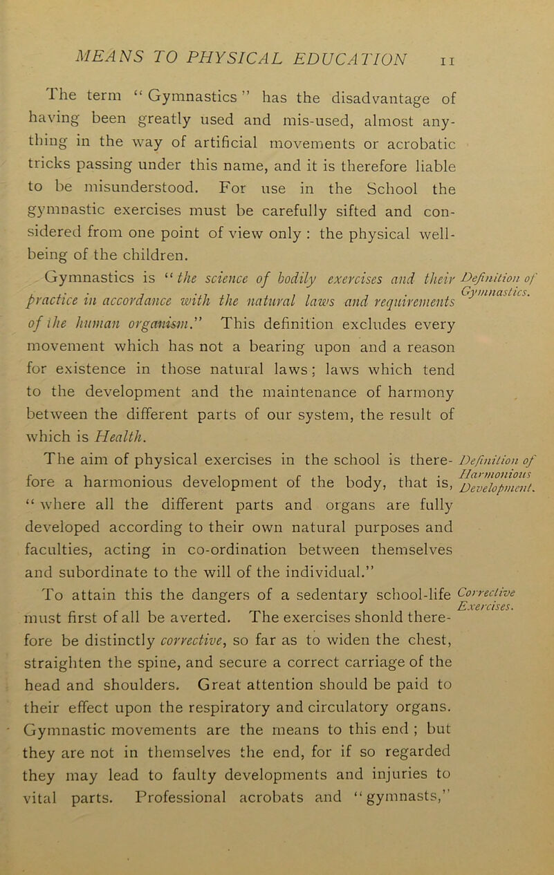 1 he term “Gymnastics ’ has the disadvantage of having been greatly used and mis-used, almost any- thing in the way of artificial movements or acrobatic tricks passing under this name, and it is therefore liable to be misunderstood. For use in the School the gymnastic exercises must be carefully sifted and con- sidered from one point of view only : the physical well- being of the children. Gymnastics is “ the science of bodily exercises and their Definition of practice in accordance with the natural laws cind requirements^ 'nnaslus- of the human organism.” This definition excludes every movement which has not a bearing upon and a reason for existence in those natural laws; laws which tend to the development and the maintenance of harmony between the different parts of our system, the result of which is Health. The aim of physical exercises in the school is there- Definition of fore a harmonious development of the body, that is, ^evdopmmi. “ where all the different parts and organs are fully developed according to their own natural purposes and faculties, acting in co-ordination between themselves and subordinate to the will of the individual.” To attain this the dangers of a sedentary school-life Corrective Exercises. must first of all be averted. The exercises shonld there- fore be distinctly corrective, so far as to widen the chest, straighten the spine, and secure a correct carriage of the head and shoulders. Great attention should be paid to their effect upon the respiratory and circulatory organs. Gymnastic movements are the means to this end ; but they are not in themselves the end, for if so regarded they may lead to faulty developments and injuries to vital parts. Professional acrobats and “gymnasts,”