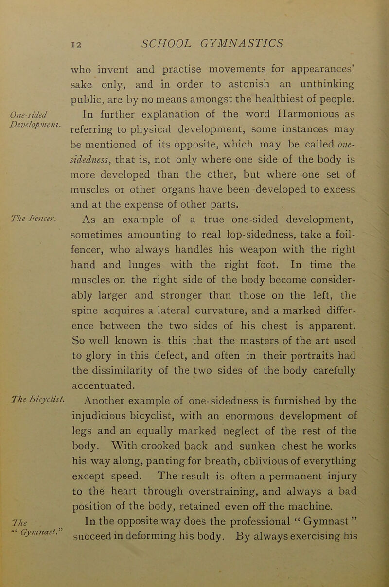 One-sided Development. The Fencer. The Bicyclist. The ■“ Gymnast.” who invent and practise movements for appearances’ sake only, and in order to astonish an unthinking public, are by no means amongst the healthiest of people. In further explanation of the word Harmonious as referring to physical development, some instances may be mentioned of its opposite, which may be called one- sidedness,, that is, not only where one side of the body is more developed than the other, but where one set of muscles or other organs have been developed to excess and at the expense of other parts. As an example of a true one-sided development, sometimes amounting to real lop-sidedness, take a foil- fencer, who always handles his weapon with the right hand and lunges with the right foot. In time the muscles on the right side of the body become consider- ably larger and stronger than those on the left, the spine acquires a lateral curvature, and a marked differ- ence between the two sides of his chest is apparent. So well known is this that the masters of the art used to glory in this defect, and often in their portraits had the dissimilarity of the two sides of the body carefully accentuated. Another example of one-sidedness is furnished by the injudicious bicyclist, with an enormous development of legs and an equally marked neglect of the rest of the body. With crooked back and sunken chest he works his way along, panting for breath, oblivious of everything except speed. The result is often a permanent injury to the heart through overstraining, and always a bad position of the body, retained even off the machine. In the opposite way does the professional “ Gymnast ” succeed in deforming his body. By always exercising his