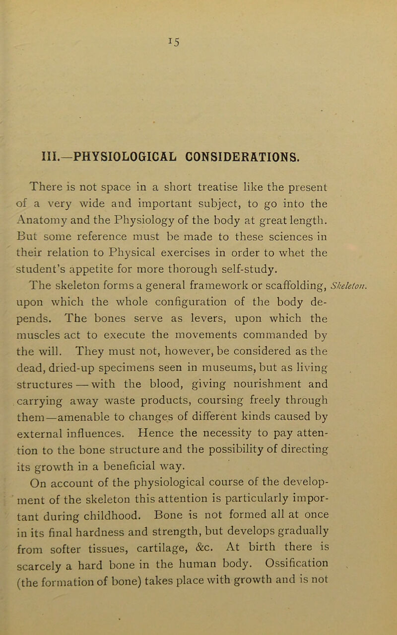 III.—PHYSIOLOGICAL CONSIDERATIONS. There is not space in a short treatise like the present of a very wide and important subject, to go into the Anatomy and the Physiology of the body at great length. But some reference must be made to these sciences in their relation to Physical exercises in order to whet the student’s appetite for more thorough self-study. The skeleton forms a general framework or scaffolding, Skeleton. upon which the whole configuration of the body de- pends. The bones serve as levers, upon which the muscles act to execute the movements commanded by the will. They must not, however, be considered as the dead, dried-up specimens seen in museums, but as living structures—with the blood, giving nourishment and carrying away waste products, coursing freely through them—amenable to changes of different kinds caused by external influences. Hence the necessity to pay atten- tion to the bone structure and the possibility of directing its growth in a beneficial way. On account of the physiological course of the develop- ment of the skeleton this attention is particularly impor- tant during childhood. Bone is not formed all at once in its final hardness and strength, but develops gradually from softer tissues, cartilage, &c. At birth there is scarcely a hard bone in the human body. Ossification (the formation of bone) takes place with growth and is not