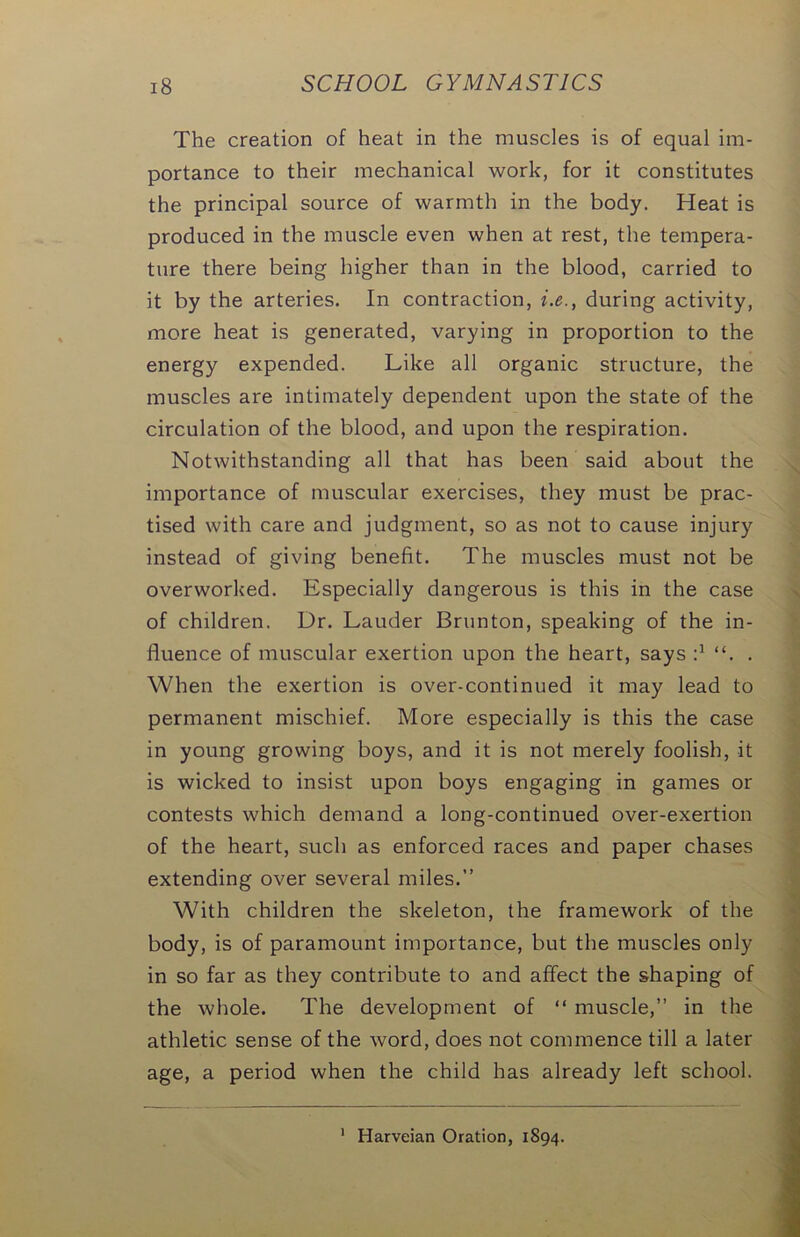 The creation of heat in the muscles is of equal im- portance to their mechanical work, for it constitutes the principal source of warmth in the body. Heat is produced in the muscle even when at rest, the tempera- ture there being higher than in the blood, carried to it by the arteries. In contraction, i.e., during activity, more heat is generated, varying in proportion to the energy expended. Like all organic structure, the muscles are intimately dependent upon the state of the circulation of the blood, and upon the respiration. Notwithstanding all that has been said about the importance of muscular exercises, they must be prac- tised with care and judgment, so as not to cause injury instead of giving benefit. The muscles must not be overworked. Especially dangerous is this in the case of children. Ur. Lauder Brunton, speaking of the in- fluence of muscular exertion upon the heart, says d “. . When the exertion is over-continued it may lead to permanent mischief. More especially is this the case in young growing boys, and it is not merely foolish, it is wicked to insist upon boys engaging in games or contests which demand a long-continued over-exertion of the heart, such as enforced races and paper chases extending over several miles.” With children the skeleton, the framework of the body, is of paramount importance, but the muscles only in so far as they contribute to and affect the shaping of the whole. The development of “ muscle,” in the athletic sense of the word, does not commence till a later age, a period when the child has already left school. Harveian Oration, 1894.