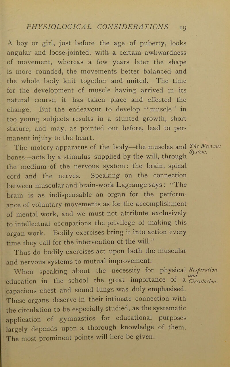 A boy or girl, just before the age of puberty, looks angular and loose-jointed, with a certain awkwardness of movement, whereas a few years later the shape is more rounded, the movements better balanced and the whole body knit together and united. The time for the development of muscle having arrived in its natural course, it has taken place and effected the change. But the endeavour to develop “muscle” in too young subjects results in a stunted growth, short stature, and may, as pointed out before, lead to per- manent injury to the heart. The motory apparatus of the body—the muscles and bones—acts by a stimulus supplied by the will, through the medium of the nervous system: the brain, spinal cord and the nerves. Speaking on the connection between muscular and brain-work Lagrange says : “The brain is as indispensable an organ for the perform- ance of voluntary movements as for the accomplishment of mental work, and we must not attribute exclusively to intellectual occupations the privilege of making this organ work. Bodily exercises bring it into action every time they call for the intervention of the will.” Thus do bodily exercises act upon both the muscular and nervous systems to mutual improvement. When speaking about the necessity for physical education in the school the great importance of a capacious chest and sound lungs was duly emphasised. These organs deserve in their intimate connection with the circulation to be especially studied, as the systematic application of gymnastics for educational purposes largely depends upon a thorough knowledge of them. The most prominent points will here be given. The Nervous System. Respiration and Circulation.