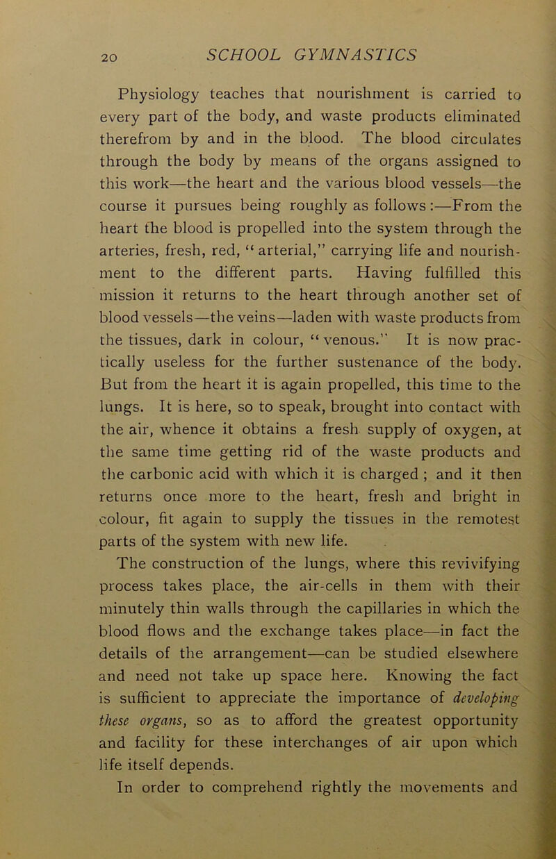 Physiology teaches that nourishment is carried to every part of the body, and waste products eliminated therefrom by and in the blood. The blood circulates through the body by means of the organs assigned to this work—the heart and the various blood vessels—the course it pursues being roughly as follows:—From the heart the blood is propelled into the system through the arteries, fresh, red, “ arterial,” carrying life and nourish- ment to the different parts. Having fulfilled this mission it returns to the heart through another set of blood vessels—the veins—laden with waste products from the tissues, dark in colour, “venous.” It is now prac- tically useless for the further sustenance of the body. But from the heart it is again propelled, this time to the lungs. It is here, so to speak, brought into contact with the air, whence it obtains a fresh supply of oxygen, at the same time getting rid of the waste products and the carbonic acid with which it is charged ; and it then returns once more to the heart, fresh and bright in colour, fit again to supply the tissues in the remotest parts of the system with new life. The construction of the lungs, where this revivifying process takes place, the air-cells in them with their minutely thin walls through the capillaries in which the blood flows and the exchange takes place—in fact the details of the arrangement—can be studied elsewhere and need not take up space here. Knowing the fact is sufficient to appreciate the importance of developing these organs, so as to afford the greatest opportunity and facility for these interchanges of air upon which life itself depends. In order to comprehend rightly the movements and