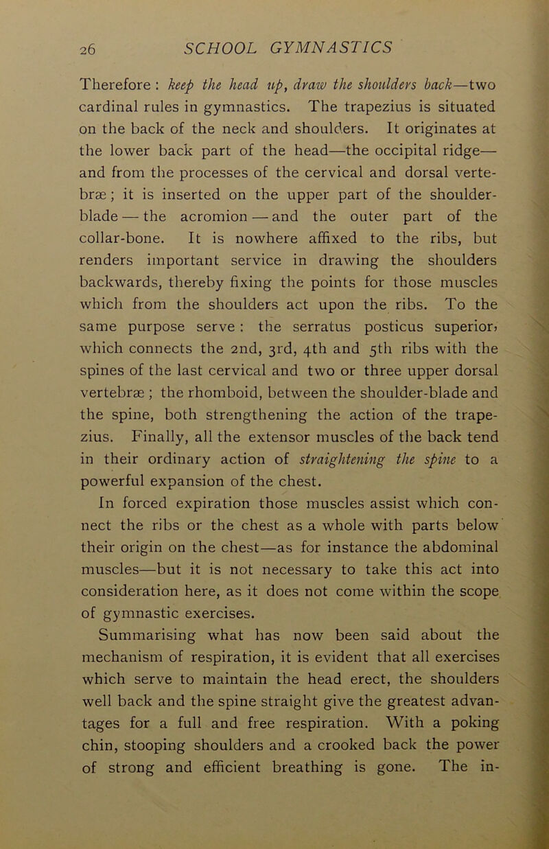 Therefore : keep the head up, draw the shoulders back—two cardinal rules in gymnastics. The trapezius is situated on the back of the neck and shoulders. It originates at the lower back part of the head—the occipital ridge— and from the processes of the cervical and dorsal verte- brae ; it is inserted on the upper part of the shoulder- blade— the acromion—and the outer part of the collar-bone. It is nowhere affixed to the ribs, but renders important service in drawing the shoulders backwards, thereby fixing the points for those muscles which from the shoulders act upon the ribs. To the same purpose serve : the serratus posticus superior) which connects the 2nd, 3rd, 4th and 5th ribs with the spines of the last cervical and two or three upper dorsal vertebrae ; the rhomboid, between the shoulder-blade and the spine, both strengthening the action of the trape- zius. Finally, all the extensor muscles of the back tend in their ordinary action of straightening the spine to a powerful expansion of the chest. In forced expiration those muscles assist which con- nect the ribs or the chest as a whole with parts below their origin on the chest—as for instance the abdominal muscles—but it is not necessary to take this act into consideration here, as it does not come within the scope of gymnastic exercises. Summarising what has now been said about the mechanism of respiration, it is evident that all exercises which serve to maintain the head erect, the shoulders well back and the spine straight give the greatest advan- tages for a full and free respiration. With a poking chin, stooping shoulders and a crooked back the power of strong and efficient breathing is gone. The in-