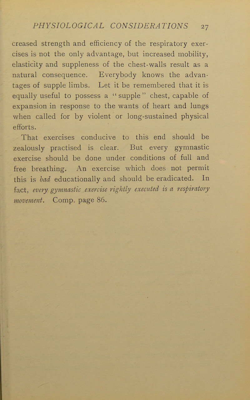 creased strength and efficiency of the respiratory exer- cises is not the only advantage, but increased mobility, elasticity and suppleness of the chest-walls result as a natural consequence. Everybody knows the advan- tages of supple limbs. Let it be remembered that it is equally useful to possess a “supple” chest, capable of expansion in response to the wants of heart and lungs when called for by violent or long-sustained physical efforts. That exercises conducive to this end should be zealously practised is clear. But every gymnastic exercise should be done under conditions of full and free breathing. An exercise which does not permit this is bad educationally and should be eradicated. In fact, every gymnastic exercise rightly executed is a respiratory movement. Comp, page 86.