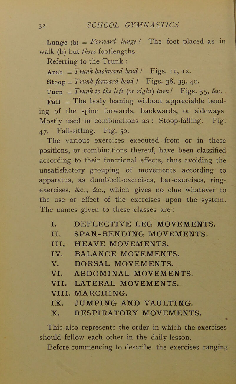 Lunge (b) = Forward lange ! The foot placed as in walk (b) but three footlengths. Referring to the Trunk : Arch = Trunk backward bend ! Figs, n, 12. Stoop = Trunk forward bend ! Figs. 38, 39, 40. Turn = Trunk to the left (or right) turn! Figs. 55, &c. Tall = The body leaning without appreciable bend- ing of the spine forwards, backwards, or sideways. Mostly used in combinations as : Stoop-falling. Fig. 47. Fall-sitting. Fig. 50. The various exercises executed from or in these positions, or combinations thereof, have been classified according to their functional effects, thus avoiding the unsatisfactory grouping of movements according to apparatus, as dumbbell-exercises, bar-exercises, ring- exercises, &c., &c., which gives no clue whatever to the use or effect of the exercises upon the system. The names given to these classes are : I. DEFLECTIVE LEG MOVEMENTS. II. SPAN-BENDING MOVEMENTS. III. HEAVE MOVEMENTS. IV. BALANCE MOVEMENTS. V. DORSAL MOVEMENTS. VI. ABDOMINAL MOVEMENTS. VII. LATERAL MOVEMENTS. VIII. MARCHING. IX. JUMPING AND VAULTING. X. RESPIRATORY MOVEMENTS. . * This also represents the order in which the exercises should follow each other in the daily lesson. Before commencing to describe the exercises ranging