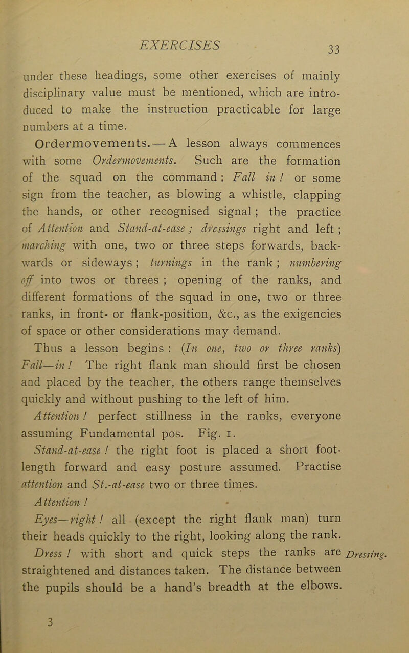 under these headings, some other exercises of mainly disciplinary value must be mentioned, which are intro- duced to make the instruction practicable for large numbers at a time. Ordermovements.— A lesson always commences with some Ordermovements. Such are the formation of the squad on the command : Fall in ! or some sign from the teacher, as blowing a whistle, clapping the hands, or other recognised signal ; the practice of Attention and Stand-at-ease ; dressings right and left; marching with one, two or three steps forwards, back- wards or sideways ; turnings in the rank ; numbering off into twos or threes ; opening of the ranks, and different formations of the squad in one, two or three ranks, in front- or flank-position, &c., as the exigencies of space or other considerations may demand. Thus a lesson begins : (In one, two or three ranks) Fall—in! The right flank man should first be chosen and placed by the teacher, the others range themselves quickly and without pushing to the left of him. Attention ! perfect stillness in the ranks, everyone assuming Fundamental pos. Fig. i. Stand-at-ease ! the right foot is placed a short foot- length forward and easy posture assumed. Practise attention and St.-at-ease twTo or three times. A ttention ! Eyes—right! all (except the right flank man) turn their heads quickly to the right, looking along the rank. Dress ! with short and quick steps the ranks are Dressing. straightened and distances taken. The distance between the pupils should be a hand’s breadth at the elbows. 3