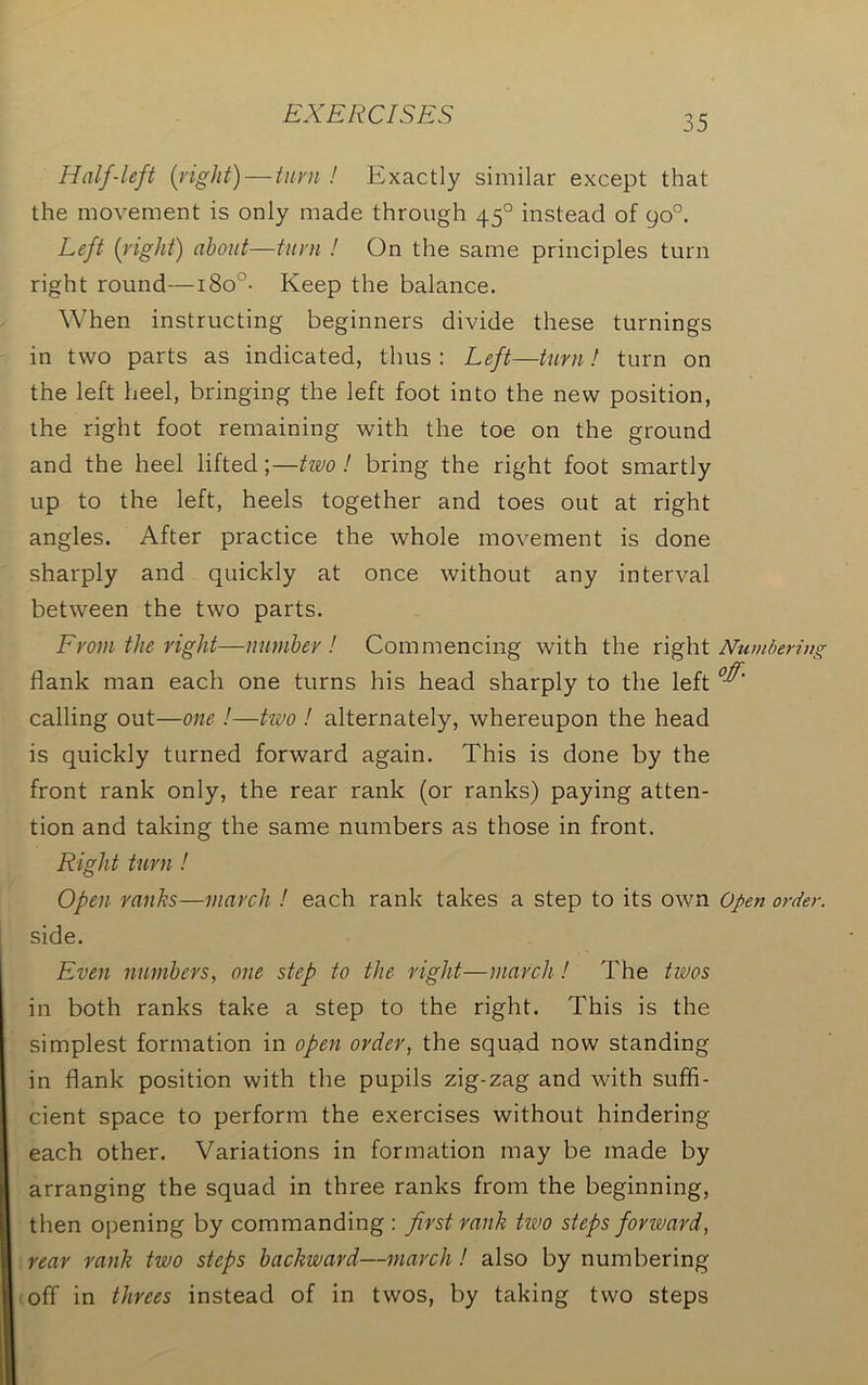 Half-left (right) — turn ! Exactly similar except that the movement is only made through 450 instead of 90°. Left (right) about—turn ! On the same principles turn right round—i8o°- Keep the balance. When instructing beginners divide these turnings in two parts as indicated, thus : Left—turn! turn on the left heel, bringing the left foot into the new position, the right foot remaining with the toe on the ground and the heel lifted;—two! bring the right foot smartly up to the left, heels together and toes out at right angles. After practice the whole movement is done sharply and quickly at once without any interval between the two parts. From the right—number! Commencing with the right Numbering flank man each one turns his head sharply to the left °^' calling out—one !—two ! alternately, whereupon the head is quickly turned forward again. This is done by the front rank only, the rear rank (or ranks) paying atten- tion and taking the same numbers as those in front. Right turn! Open ranks—march ! each rank takes a step to its own Open order. side. Even numbers, one step to the right—march! The twos in both ranks take a step to the right. This is the simplest formation in open order, the squad now standing in flank position with the pupils zig-zag and with suffi- cient space to perform the exercises without hindering each other. Variations in formation may be made by arranging the squad in three ranks from the beginning, then opening by commanding: first rank two steps forward, rear rank two steps backward—march! also by numbering off in threes instead of in twos, by taking two steps