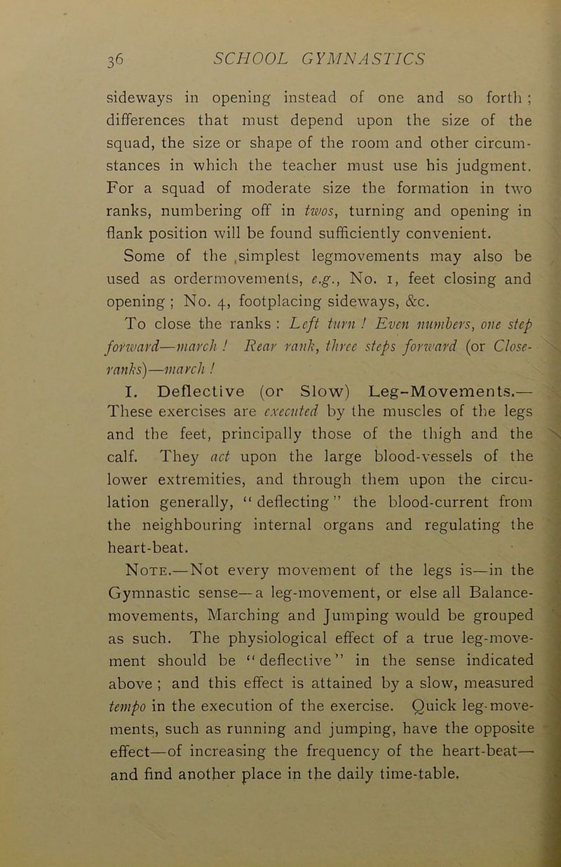 sideways in opening instead of one and so forth ; differences that must depend upon the size of the squad, the size or shape of the room and other circum- stances in which the teacher must use his judgment. For a squad of moderate size the formation in two ranks, numbering off in twos, turning and opening in flank position will be found sufficiently convenient. Some of the .simplest legmovements may also be used as ordermovements, c.g., No. i, feet closing and opening ; No. 4, footplacing sideways, &c. To close the ranks : Left turn ! Even numbers, one step forward—march ! Rear rank, three steps forward (or Close- ranks)—march ! I. Deflective (or Slow) Leg-Movements.— These exercises are executed by the muscles of the legs and the feet, principally those of the thigh and the calf. They act upon the large blood-vessels of the lower extremities, and through them upon the circu- lation generally, “deflecting” the blood-current from the neighbouring internal organs and regulating the heart-beat. Note.—Not every movement of the legs is—in the Gymnastic sense—a leg-movement, or else all Balance- movements, Marching and Jumping would be grouped as such. The physiological effect of a true leg-move- ment should be “deflective” in the sense indicated above ; and this effect is attained by a slow, measured tempo in the execution of the exercise. Quick leg-move- ments, such as running and jumping, have the opposite effect—of increasing the frequency of the heart-beat—■ and find another place in the daily time-table,