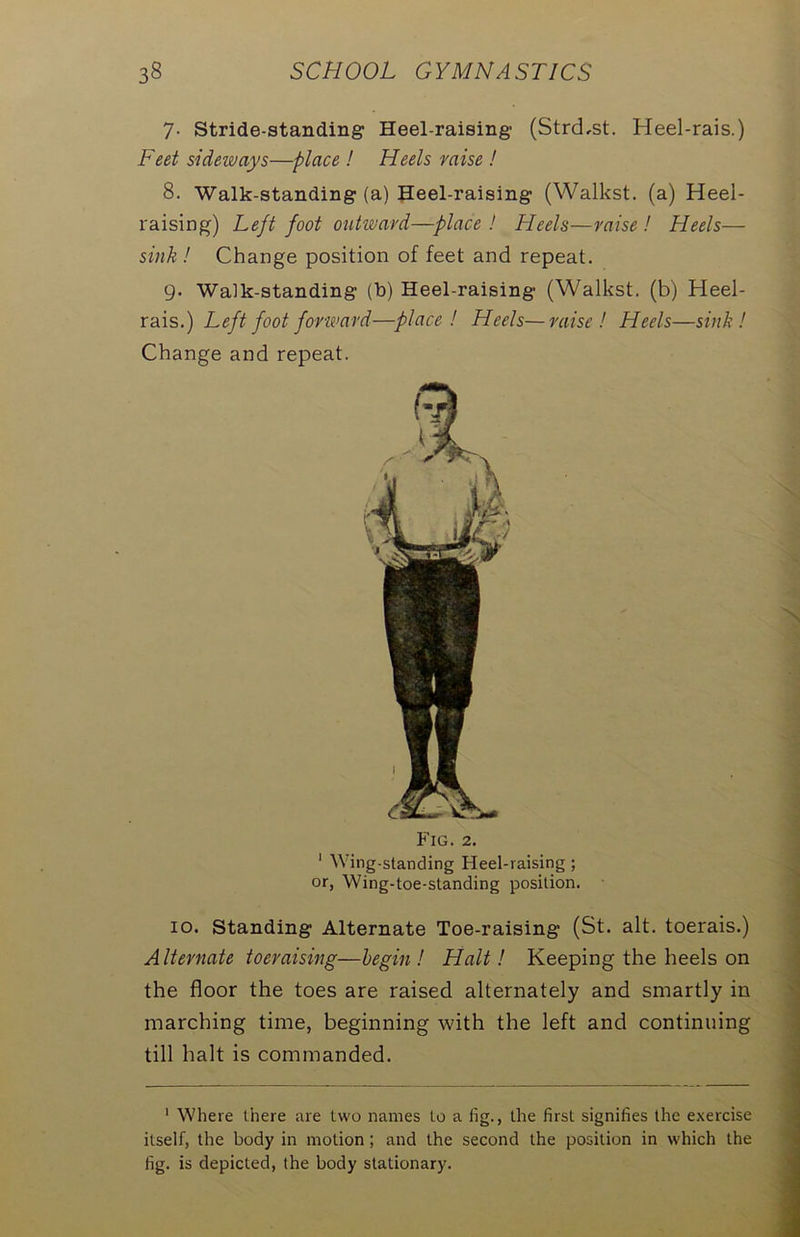 7- Stride-standing Heel-raising (StrcLst. Heel-rais.) Feet sideways—place ! Heels raise ! 8. Walk-standing (a) Heel-raising (Walkst. (a) Heel- raising) Left foot outward—place ! Heels—raise ! Heels— sink! Change position of feet and repeat. 9- Walk-standing (b) Heel-raising (Walkst. (b) Heel- rais.) Left foot forward—place! Heels—raise! Heels—sink! Change and repeat. Fig. 2. 1 Wing-standing Heel-raising ; or, Wing-toe-standing position. 10. Standing Alternate Toe-raising (St. alt. toerais.) Alternate toeraising— begin ! Halt! Keeping the heels on the floor the toes are raised alternately and smartly in inarching time, beginning with the left and continuing till halt is commanded. 1 Where there are two names to a fig., the first signifies the exercise itself, the body in motion; and the second the position in which the fig. is depicted, the body stationary.