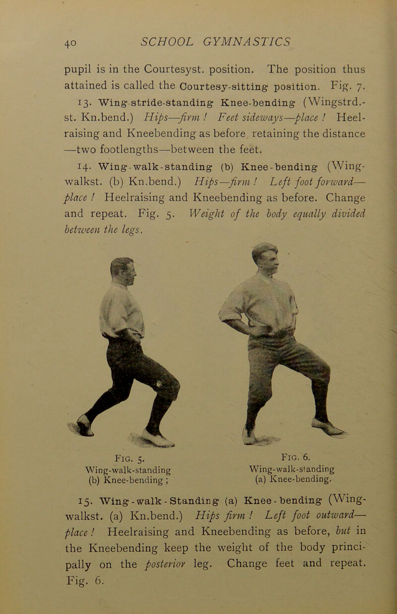 pupil is in the Courtesyst. position. The position thus attained is called the Courtesy-sitting position. Fig. 7. 13. Wing stride-standing Knee-bending (Wingstrd.- st. Kn.bend.) Hips—-firm ! Feet sideways—place ! Heel- raising and Kneebending as before retaining the distance —two footlengths—between the feet. 14. Wing-walk-standing (b) Knee-bending (Wing- walkst. (b) Kn.bend.) Hips—firm ! Left foot forward— place ! Heelraising and Kneebending as before. Change and repeat. Fig. 5. Weight of the body equally divided between the legs. Fig. 5. Wing-walk-standing (b) Knee-bending ; Fig. 6. Wing-walk-standing (a) Knee-bending. 15. Wing - walk - Standing (a) Knee - bending (Wing- walkst. (a) Kn.bend.) Hips firm ! Left foot outward— place! Heelraising and Kneebending as before, but in the Kneebending keep the weight of the body princi- pally on the posterior leg. Change feet and repeat. Fig. 6.