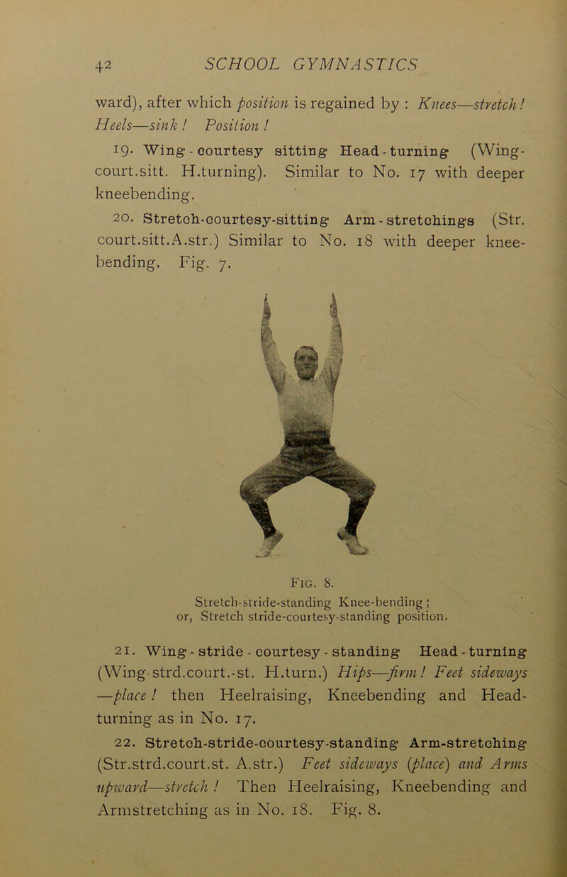 ward), after which position is regained by : Knees—stretch! Heels—sink ! Position ! 19. Wing - courtesy sitting- Head-turning (Wing- court.sitt. H.turning). Similar to No. 17 with deeper kneebending. 20. Streteh-courtesy-sitting Arm - stretchings (Str. court.sitt.A.str.) Similar to No. 18 with deeper knee- bending. Fig. 7. Fig. 8. Stretch-stride-standing Knee-bending; or, Stretch stride-courtesy-standing position. 21. Wing - stride - courtesy - standing Head-turning (Wing-strd.court.-st. H.turn.) Hips—firm! Feet sideways —place! then Heelraising, Kneebending and Head- turning as in No. 17. 22. Stretch-stride-courtesy-standing Arm-stretching (Str.strd.court.st. A.str.) Feet sideways {place) and Arms upward—stretch ! Then Heelraising, Kneebending and Armstretching as in No. 18. Fig. 8.