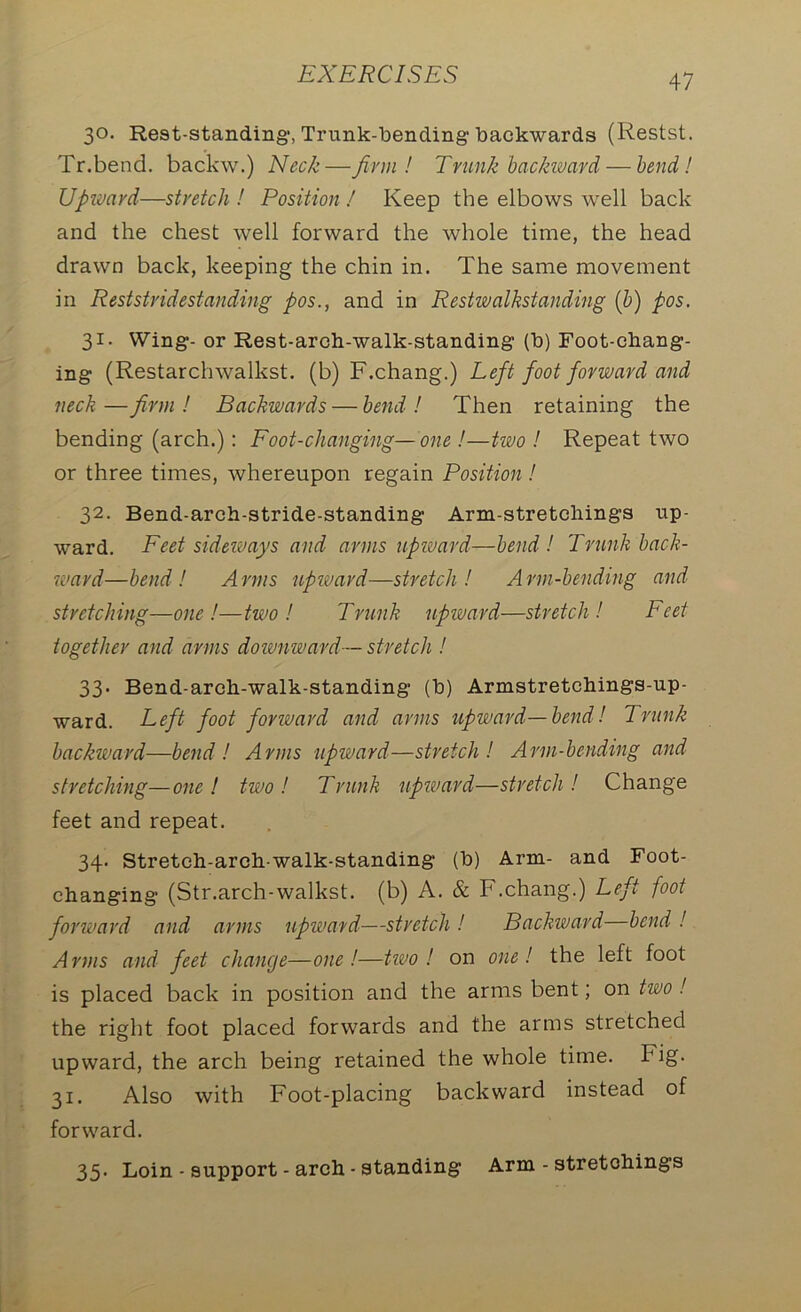 30. Rest-standing1, Trunk-bending'backwards (Restst. Tr.bend. backw.) Neck—firm! Trunk backward — bend! Upward—stretch! Position! Keep the elbows well back and the chest well forward the whole time, the head drawn back, keeping the chin in. The same movement in Reststridestanding pos., and in Restwalkstanding (b) pos. 31- Wing*- or Rest-arch-walk-standing (b) Foot-chang- ing (Restarchwalkst. (b) F.chang.) Left foot forward and neck—firm! Backwards — bend! Then retaining the bending (arch.): Foot-changing—one !—two ! Repeat two or three times, whereupon regain Position ! 32. Bend-arch-stride-standing Arm-stretchings up- ward. Feet sideways and arms upward—bend! Trunk back- ward—bend ! Arms upward—stretch! Arm-bending and stretching—one !—two! Trunk upward—stretch! Feet together and arms downward-- stretch ! 33' Bend-arch-walk-standing (b) Armstretchings-up- ward. Left foot forward and arms upward—bend! Trunk backward—bend! Arms upward—stretch! Arm-bending and stretching—one! two! Trunk upward—stretch! Change feet and repeat. 34. Stretch-arch-walk-standing (b) Arm- and Foot- changing (Str.arch-walkst. (b) A. & F.chang.) Left foot forward and arms upward—stretch! Backward bend ! Arms and feet change—one!—two ! on one! the left foot is placed back in position and the arms bent; on two ! the right foot placed forwards and the arms stretched upward, the arch being retained the whole time, big- 31. Also with Foot-placing backward instead of forward. 35. Loin - support - arch - standing Arm - stretchings