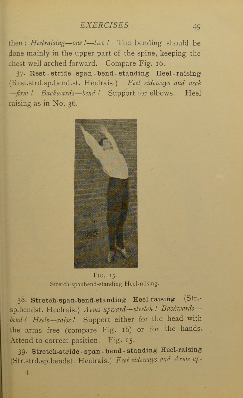 then : Heelraising—one !—two ! The bending should be done mainly in the upper part of the spine, keeping the chest well arched forward. Compare Fig. 16. 37- Rest - stride - span - bend ■ standing* Heel-raising* (Rest.strd.sp.bend.st. Heelrais.) Feet sideways and neck —firm ! Backwards—bend ! Support for elbows. Heel raising as in No. 36. Fig. 15. Stretch-spanbend-standing Heel-raising. 38. Stretch-span-bend-standing Heel-raising (Str.- sp.bendst. Heelrais.) Arms upward—stretch! Backwards— bend! Heels—raise! Support either for the head with the arms free (compare Fig. 16) or for the hands. Attend to correct position. Fig. 15. 39* Stretch-stride - span - bend - standing* Heel-raising (Str.strd.sp.bendst. Heelrais.) Feet sideways and Arms up- 4