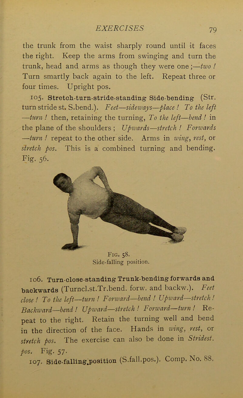 the trunk from the waist sharply round until it faces the right. Keep the arms from swinging and turn the trunk, head and arms as though they were one;—two ! Turn smartly back again to the left. Repeat three or four times. Upright pos. 105. Stretch-turn-stride-standing Side-bending (Str. turn stride st. S.bend.). Feet—sideways—place ! To the left —turn ! then, retaining the turning, To the left—bend ! in the plane of the shoulders ; Upwards—stretch ! Forwards —turn ! repeat to the other side. Arms in wing, rest, or stretch pos. This is a combined turning and bending. Fig. 56. Fig. 58. Side-falling position. 106. Turn-close-standing Trunk-bending forwards and backwards (Turncl.st.Tr.bend. forw. and backw.). Feet close! To the left—turn ! Forward—bend ! Upward—stretch ! Backward—bend ! Upward—stretch ! Forward—turn ! Re- peat to the right. Retain the turning well and bend in the direction of the face. Hands in wing, rest, or stretch pos. The exercise can also be done in Stridest. pos. Fig. 57. 107. Side-falling.position (S.fall.pos.). Comp. No. 88,