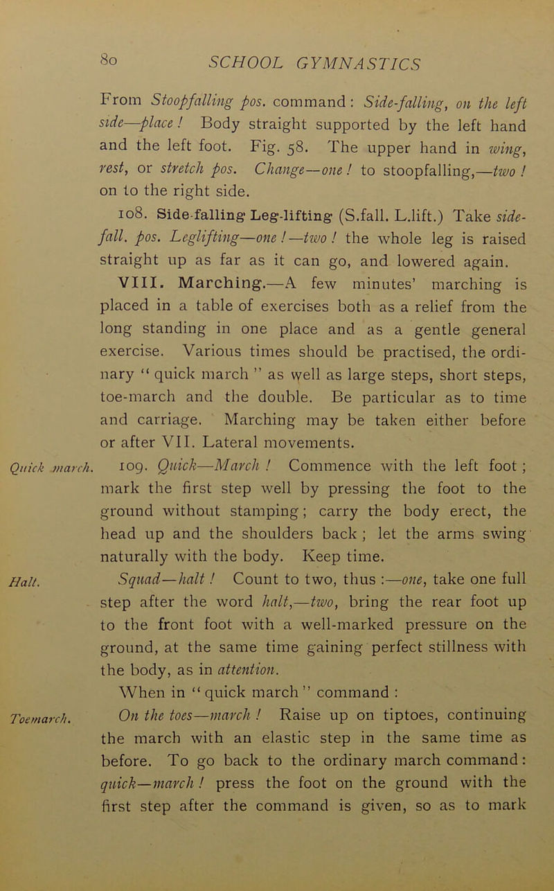 So Quick inarch. Halt. Toemarch. From Stoopfalling pos. command: Side-falling, on the left side—place ! Body straight supported by the left hand and the left foot. Fig. 58. The upper hand in wing, rest, or stretch pos. Change—one ! to stoopfalling,—two ! on to the right side. 108. Side-falling-Leg-lifting (S.fall. L.lift.) Take side- fall. pos. Leglifting—one !—two! the whole leg is raised straight up as far as it can go, and lowered again. VIII. Marching.—A few minutes’ marching is placed in a table of exercises both as a relief from the long standing in one place and as a gentle general exercise. Various times should be practised, the ordi- nary “ quick march ” as well as large steps, short steps, toe-march and the double. Be particular as to time and carriage. Marching may be taken either before or after VII. Lateral movements. 109. Quick—March ! Commence with the left foot; mark the first step well by pressing the foot to the ground without stamping; carry the body erect, the head up and the shoulders back; let the arms swing naturally with the body. Keep time. Squad—halt! Count to two, thus :—one, take one full step after the word halt,—two, bring the rear foot up to the front foot with a well-marked pressure on the ground, at the same time gaining perfect stillness with the body, as in attention. When in “ quick march ” command : On the toes—march ! Raise up on tiptoes, continuing the march with an elastic step in the same time as before. To go back to the ordinary march command: quick—march ! press the foot on the ground with the first step after the command is given, so as to mark
