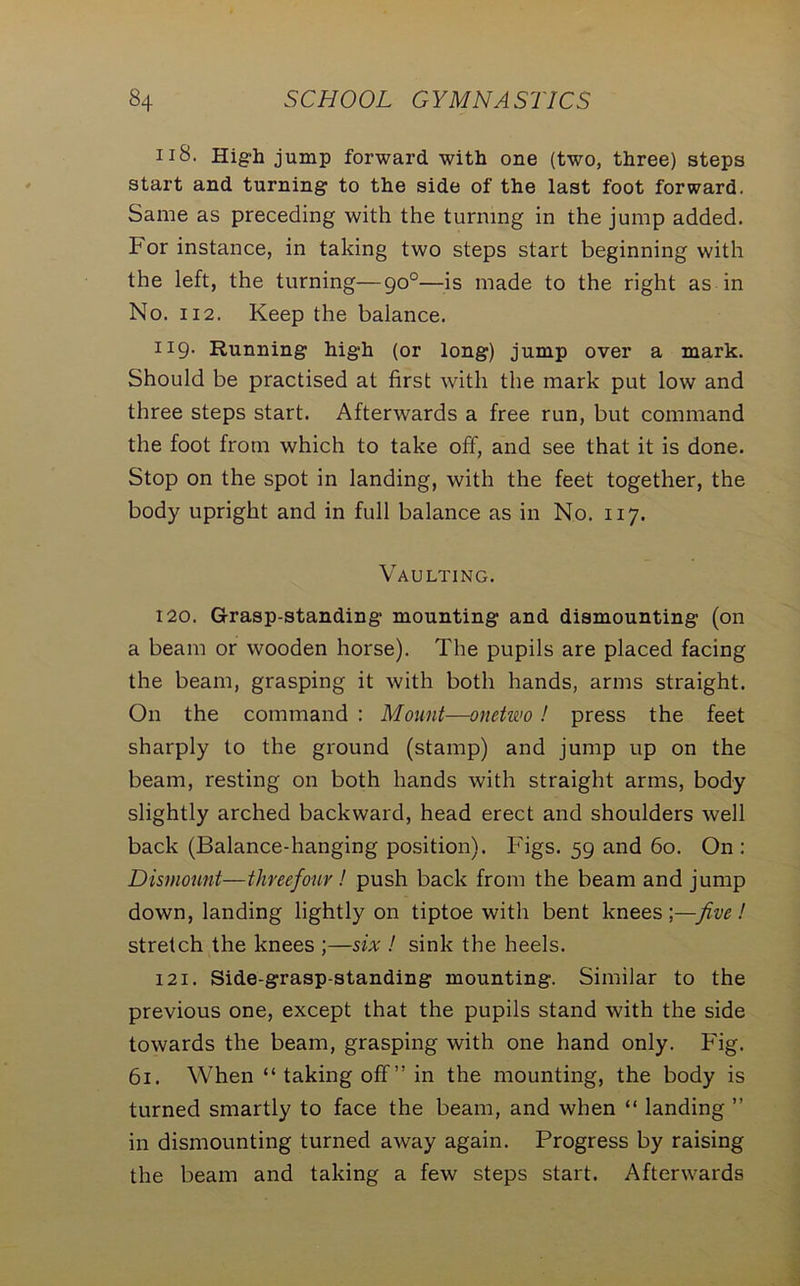 118. High jump forward with one (two, three) steps start and turning to the side of the last foot forward. Same as preceding with the turning in the jump added. For instance, in taking two steps start beginning with the left, the turning—90°—is made to the right as in No. 112. Keep the balance. 119. Running high (or long) jump over a mark. Should be practised at first with the mark put low and three steps start. Afterwards a free run, but command the foot from which to take off, and see that it is done. Stop on the spot in landing, with the feet together, the body upright and in full balance as in No. 117. Vaulting. 120. Grasp-standing mounting and dismounting (on a beam or wooden horse). The pupils are placed facing the beam, grasping it with both hands, arms straight. On the command : Mount—onetwo ! press the feet sharply to the ground (stamp) and jump up on the beam, resting on both hands with straight arms, body slightly arched backward, head erect and shoulders well back (Balance-hanging position). Figs. 59 and 60. On : Dismount—threefour! push back from the beam and jump down, landing lightly on tiptoe with bent knees;—five! stretch the knees ;—six ! sink the heels. 121. Side-grasp-standing mounting. Similar to the previous one, except that the pupils stand with the side towards the beam, grasping with one hand only. Fig. 61. When “ taking off ” in the mounting, the body is turned smartly to face the beam, and when “ landing ” in dismounting turned away again. Progress by raising the beam and taking a few steps start. Afterwards
