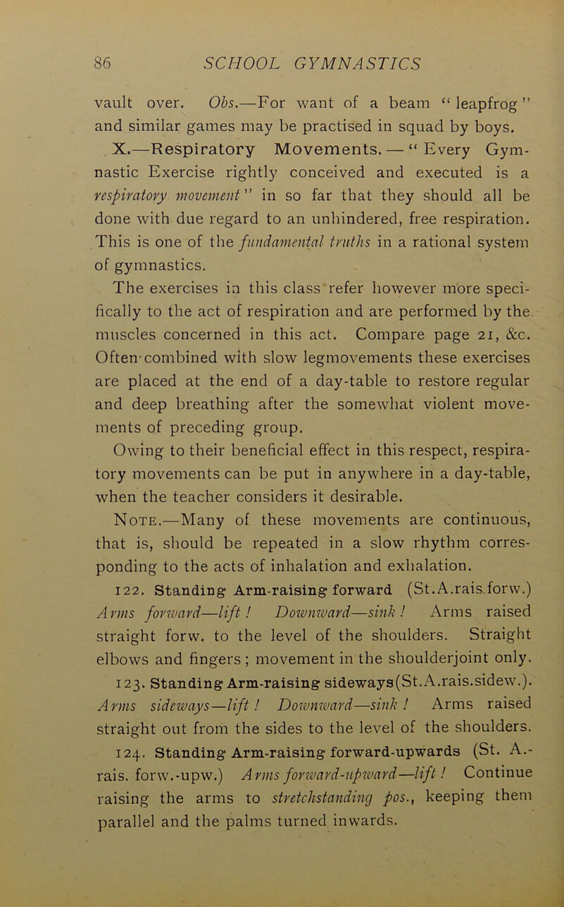 vault over. Obs.—For want of a beam “ leapfrog ” and similar games may be practised in squad by boys. X.—Respiratory Movements. — “Every Gym- nastic Exercise rightly conceived and executed is a respiratory movement ” in so far that they should all be done with due regard to an unhindered, free respiration. This is one of the fundamental truths in a rational system of gymnastics. The exercises in this class refer however more speci- fically to the act of respiration and are performed by the muscles concerned in this act. Compare page 21, &c. Often-combined with slow legmovements these exercises are placed at the end of a day-table to restore regular and deep breathing after the somewhat violent move- ments of preceding group. Owing to their beneficial effect in this respect, respira- tory movements can be put in anywhere in a day-table, when the teacher considers it desirable. Note.—Many of these movements are continuous, that is, should be repeated in a slow rhythm corres- ponding to the acts of inhalation and exhalation. 122. Standing Arm-raising forward (St.A.rais.forw.) Arms fovward—lift! Downward—sink! Arms raised straight forw. to the level of the shoulders. Straight elbows and fingers ; movement in the shoulderjoint only. 123. Standing Arm-raising sideways(St.A.rais.sidew.). Arms sideways—lift! Doivmvard—sink ! Arms raised straight out from the sides to the level of the shoulders. 124. Standing Arm-raising forward-upwards (St. A.- rais. forw.-upw.) Arms forward-upward—lift! Continue raising the arms to stretchstanding pos., keeping them parallel and the palms turned inwards.