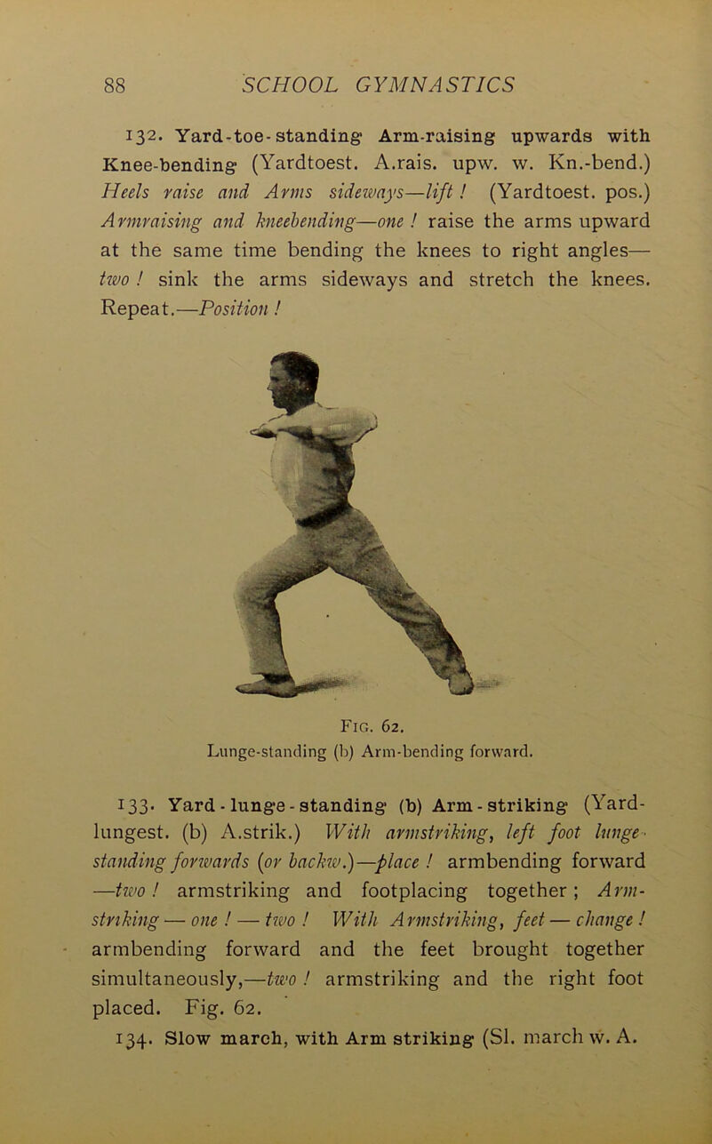 132. Yard-toe-standing' Arm-raising upwards with Knee-bending (Yardtoest. A.rais. upw. w. Kn.-bend.) Heels raise and Arms sideways—lift! (Yardtoest. pos.) Armraising and kneebending—one ! raise the arms upward at the same time bending the knees to right angles— two ! sink the arms sideways and stretch the knees. Repeat.—Position! 133. Yard - lunge - standing (b) Arm - striking (Yard- lungest. (b) A.strik.) With arm-striking, left foot lunge■ standing forwards (or backw.)—place ! armbending forward —two! armstriking and footplacing together; Arm- striking — one ! — two ! With Armstriking, feet — change ! armbending forward and the feet brought together simultaneously,—two ! armstriking and the right foot placed. Fig. 62. 134. Slow march, with Arm striking (SI. march w. A. Fig. 62. Lunge-standing (b) Arm-bending forward.