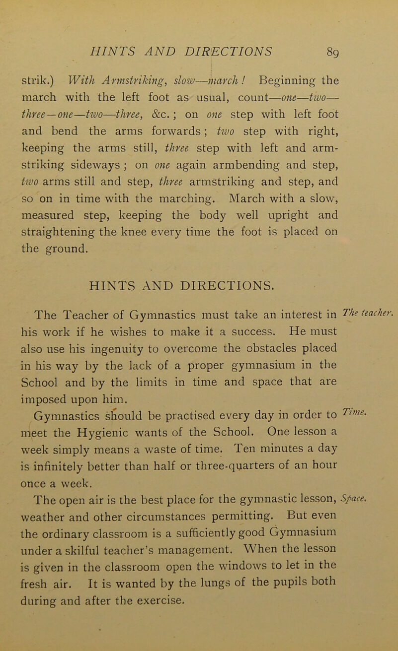 strik.) With Armstriking, slow—march! Beginning the march with the left foot as usual, count—one—two— three —one—tivo—three, See.; on one step with left foot and bend the arms forwards; two step with right, keeping the arms still, three step with left and arm- striking sideways ; on one again armbending and step, hno arms still and step, three armstriking and step, and so on in time with the marching. March with a slow, measured step, keeping the body well upright and straightening the knee every time the foot is placed on the ground. HINTS AND DIRECTIONS. The Teacher of Gymnastics must take an interest in The teacher his work if he wishes to make it a success. He must also use his ingenuity to overcome the obstacles placed in his way by the lack of a proper gymnasium in the School and by the limits in time and space that are imposed upon him. Gymnastics should be practised every day in order to Tune. meet the Hygienic wants of the School. One lesson a week simply means a waste of time. Ten minutes a day is infinitely better than half or three-quarters of an hour once a week. The open air is the best place for the gymnastic lesson, Space. weather and other circumstances permitting. But even the ordinary classroom is a sufficiently good Gymnasium under a skilful teacher’s management. When the lesson is given in the classroom open the windows to let in the fresh air. It is wanted by the lungs of the pupils both during and after the exercise.