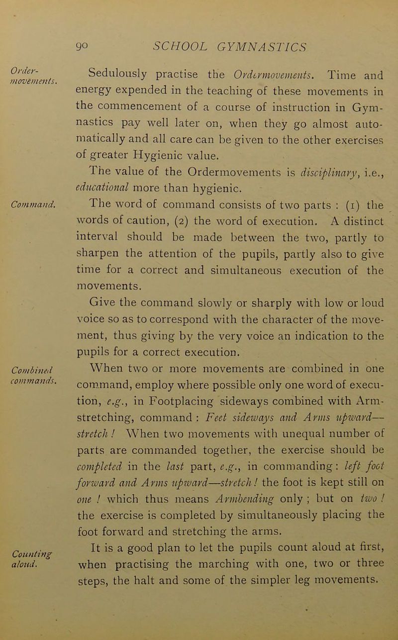 Order- movements. Command. Combined commands. Counting aloud. Sedulously practise the Ordermovements. Time and energy expended in the teaching of these movements in the commencement of a course of instruction in Gym- nastics pay well later on, when they go almost auto- matically and all care can be given to the other exercises of greater Hygienic value. The value of the Ordermovements is disciplinary, i.e., educational more than hygienic. The word of command consists of two parts : (i) the words of caution, (2) the word of execution. A distinct interval should be made between the two, partly to sharpen the attention of the pupils, partly also to give time for a correct and simultaneous execution of the movements. Give the command slowly or sharply with low or loud voice so as to correspond with the character of the move- ment, thus giving by the very voice an indication to the pupils for a correct execution. When two or more movements are combined in one command, employ where possible only one word of execu- tion, e.g., in Footplacing sideways combined with Arm- stretching, command : Feet sideways and Anns upward— stretch ! When two movements with unequal number of parts are commanded together, the exercise should be completed in the last part, e.g., in commanding: left foot forward and Arms upward—stretch! the foot is kept still on one ! which thus means Armbending only ; but on two ! the exercise is completed by simultaneously placing the foot forward and stretching the arms. It is a good plan to let the pupils count aloud at first, when practising the marching with one, two or three steps, the halt and some of the simpler leg movements.