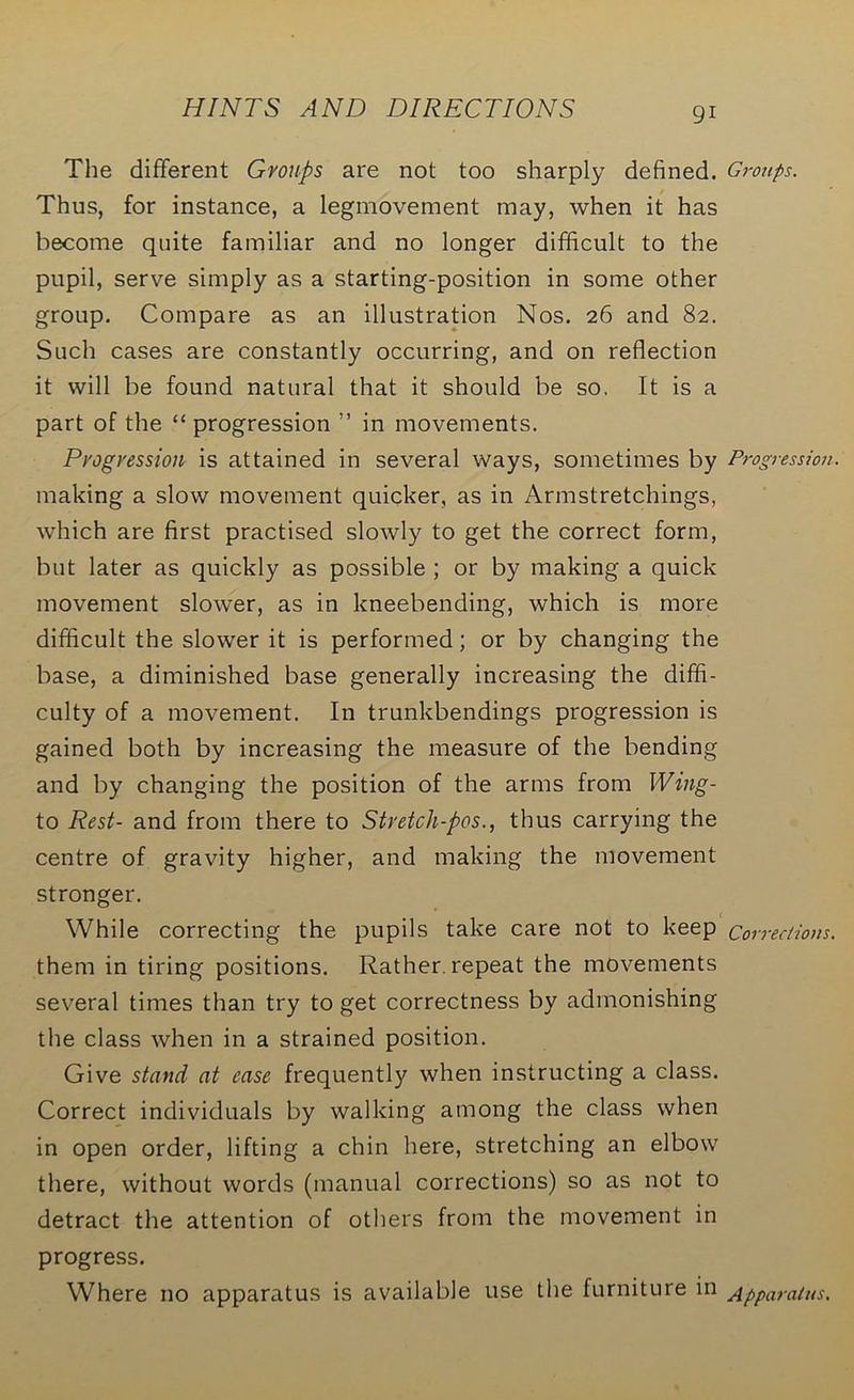 The different Groups are not too sharply defined. Groups. Thus, for instance, a legmovement may, when it has become quite familiar and no longer difficult to the pupil, serve simply as a starting-position in some other group. Compare as an illustration Nos. 26 and 82. Such cases are constantly occurring, and on reflection it will be found natural that it should be so. It is a part of the “ progression ” in movements. Progression is attained in several ways, sometimes by Progression. making a slow movement quicker, as in Armstretchings, which are first practised slowly to get the correct form, but later as quickly as possible ; or by making a quick movement slower, as in kneebending, which is more difficult the slower it is performed; or by changing the base, a diminished base generally increasing the diffi- culty of a movement. In trunkbendings progression is gained both by increasing the measure of the bending and by changing the position of the arms from Wing- to Rest- and from there to Stretch-pos., thus carrying the centre of gravity higher, and making the movement stronger. While correcting the pupils take care not to keep q01 ■red ions. them in tiring positions. Rather, repeat the movements several times than try to get correctness by admonishing the class when in a strained position. Give stand at ease frequently when instructing a class. Correct individuals by walking among the class when in open order, lifting a chin here, stretching an elbow there, without words (manual corrections) so as not to detract the attention of others from the movement in progress. Where no apparatus is available use the furniture in Apparatus.