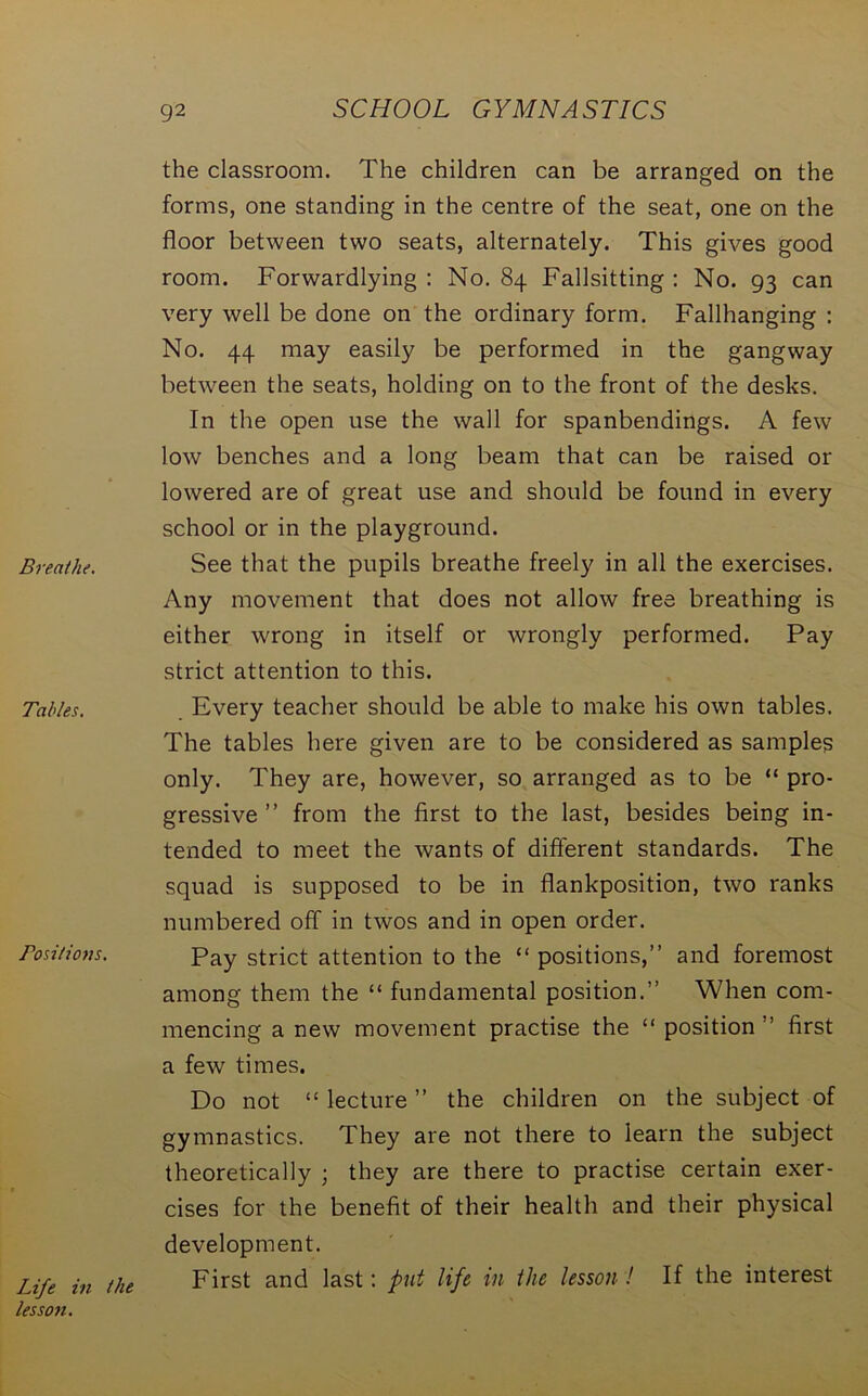 the classroom. The children can be arranged on the forms, one standing in the centre of the seat, one on the floor between two seats, alternately. This gives good room. Forwardlying : No. 84 Fallsitting : No. 93 can very well be done on the ordinary form. Fallhanging : No. 44 may easily be performed in the gangway between the seats, holding on to the front of the desks. In the open use the wall for spanbendings. A few low benches and a long beam that can be raised or lowered are of great use and should be found in every school or in the playground. Breathe. See that the pupils breathe freely in all the exercises. Any movement that does not allow free breathing is either wrong in itself or wrongly performed. Pay strict attention to this. Tables. Every teacher should be able to make his own tables. The tables here given are to be considered as samples only. They are, however, so arranged as to be “ pro- gressive ” from the first to the last, besides being in- tended to meet the wants of different standards. The squad is supposed to be in flankposition, two ranks numbered off in twos and in open order. Positions. Pay strict attention to the “ positions,” and foremost among them the “ fundamental position.” When com- mencing a new movement practise the “ position ” first a few times. Do not “ lecture ” the children on the subject of gymnastics. They are not there to learn the subject theoretically ; they are there to practise certain exer- cises for the benefit of their health and their physical development. First and last: put life in the lesson! If the interest Life in the lesson.