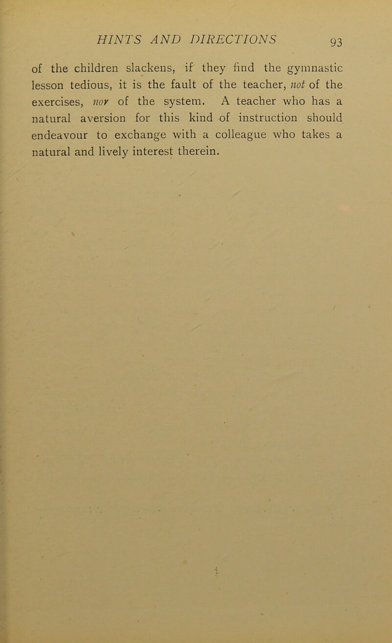 of the children slackens, if they find the gymnastic lesson tedious, it is the fault of the teacher, not of the exercises, nor of the system. A teacher who has a natural aversion for this kind of instruction should endeavour to exchange with a colleague who takes a natural and lively interest therein.