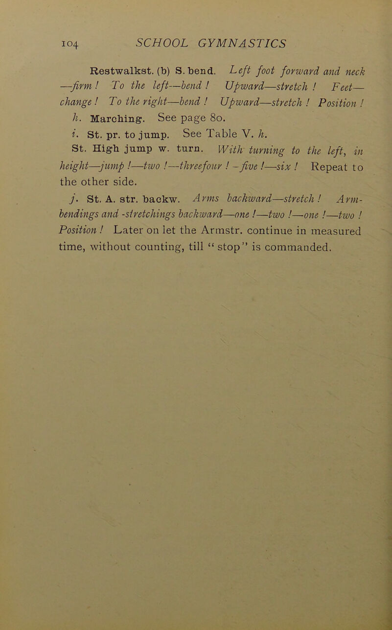 Restwalkst. (b) S.bend. Left foot forward and neck —firm! To the left—bend! Upward—stretch! Feet— change ! To the right—bend ! Upward—stretch ! Position ! h. Marching. See page 80. i. St. pr. to jump. See Table V. h. St. High jump w. turn. With turning to the left, in height—jump !—two !—threefour ! - five !—six ! Repeat to the other side. j. St. A. str. backw. Arms backward—stretch! Arm- bendings and -stretchings backward—one !—two !—•one!—two ! Position ! Later on let the Armstr. continue in measured time, without counting, till “ stop” is commanded.