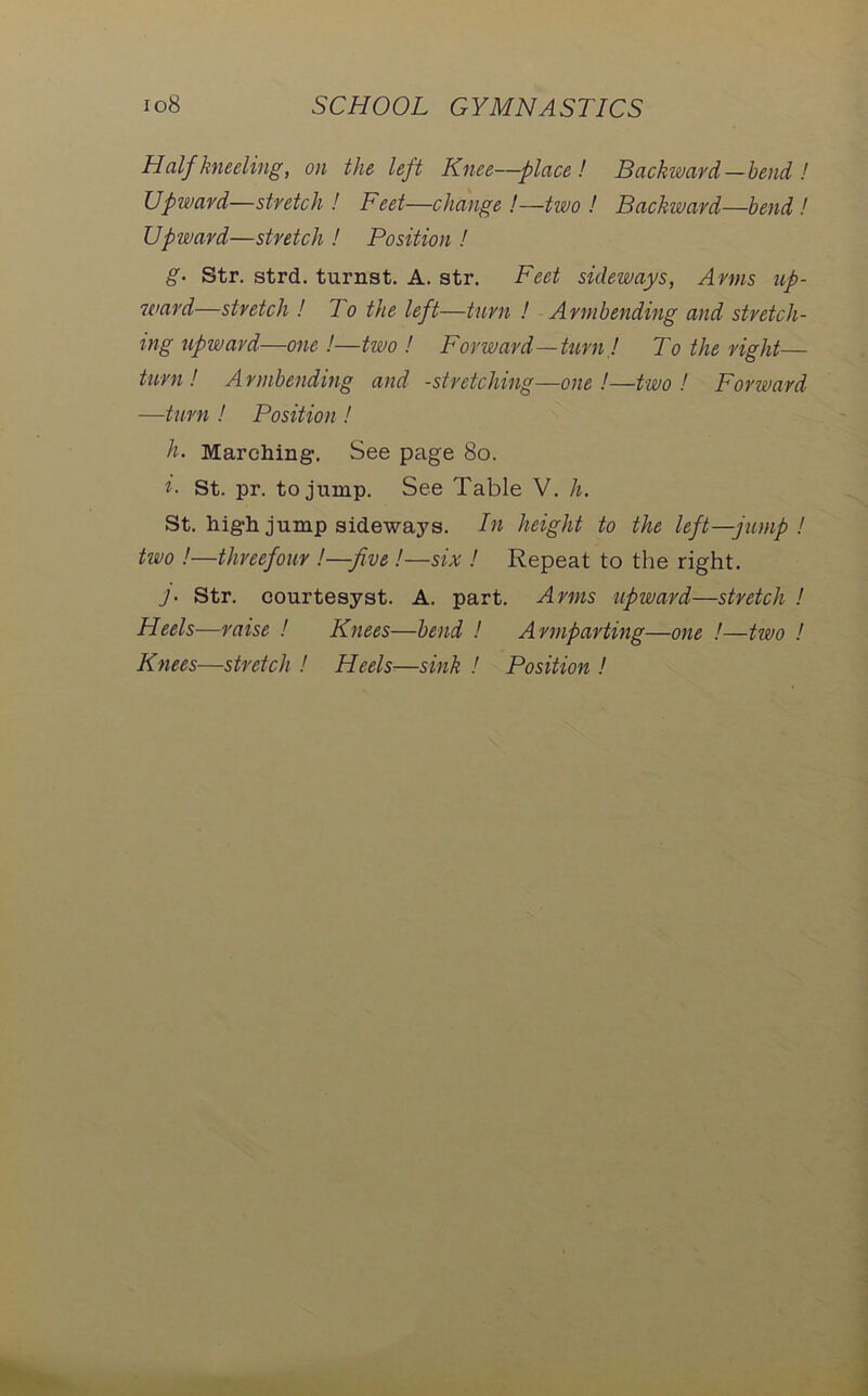 Half kneeling, on the left Knee—place! Backward—bend ! Upward—stretch! Feet—change !—two ! Backward—bend! Upward—stretch ! Position ! g• Str. strd. turnst. A. str. Feet sideways, Arms up- 7card—stretch ! To the left—turn ! Armbending and stretch- ing upward—one !—two ! Forward—turn ! To the right— turn ! A rmbending and -stretching—one !—two ! Forward —turn ! Position ! h. Marching. See page 80. i- St. pr. to jump. See Table V. h. St. high jump sideways. In height to the left—jump ! two !—threefour !—five !—six ! Repeat to the right. J• Str. courtesyst. A. part. Arms upward—stretch ! Heels—raise ! Knees—bend ! Armparting—one !—two !