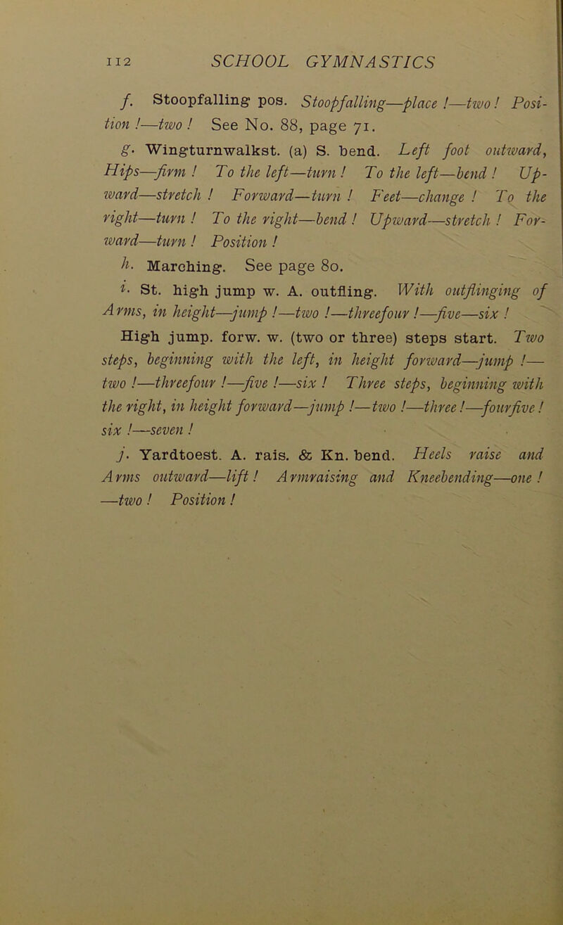 f. Stoopfalling pos. Stoopfalling—place!—two! Posi- tion !—two ! See No. 88, page 71. g- Wingturnwalkst. (a) S. bend. Left foot outward, Hips—-firm ! To the left—turn ! To the left—bend ! Up- ward—stretch ! Forward—turn ! Feet—change ! To the right—turn ! To the right—bend ! Upivard—stretch ! For- ward—turn ! Position ! h. Marching:. See page 80. St. high jump w. A. outfling. With outfiinging of Arms, in height—-jump !—two !—threefour !—five—six ! High jump. forw. w. (two or three) steps start. Two steps, beginning with the left, in height forward—jump !— two !—threefour !—-five !—six ! Three steps, beginning with the right, in height forward—jump !—two !—three!—four five! six !—seven ! j. Yardtoest. A. rais. & Kn. bend. Heels raise and A mis outward—lift! A rmraising and Kneebending—one ! —two ! Position !