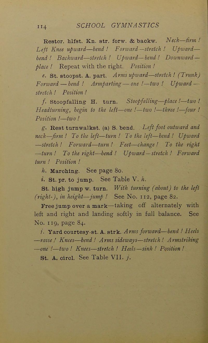 Restcr. hlfst. Kn. str. forw. & backw. Neck—firm ! Left Knee upward—bend! Forward —stretch ! Upward— bend! Backward—stretch! Upward—bend! Downward — place ! Repeat with the right. Position ! e. St. stoopst. A. part. Arms upward—stretch! (Trunk) Forward — bend ! Armparting — one !—two ! Upward — stretch! Position! /. Stoopfalling H. turn. Stoopfalling—place !—two! Headturning, begin to the left—one !—two !—three !—four ! Position !—two ! g. Rest turnwalkst. (a) S. bend. Left foot outward and neck—firm! To the left—turn! To the left—bend! Upward —stretch! Forward—turn! Feet—change! To the right —turn! To the right—bend ! Upward —stretch ! Forward turn ! Position ! h. Marching. See page 80. i. st. pr. to jump. See Table V. h. St. high jump w. turn. With turning (about) to the left (right-), in height—jump ! See No. 112, page 82. Free jump over a mark—taking off alternately with left and right and landing softly in full balance. See No. 119, page 84. /. Yard courtesy-st. A. strk. Arms forward—bend ! Heels —raise I Knees—bend! Arms sideways—stretch! Armstriking —one !—two ! Knees—stretch ! Heels—sink ! Position !
