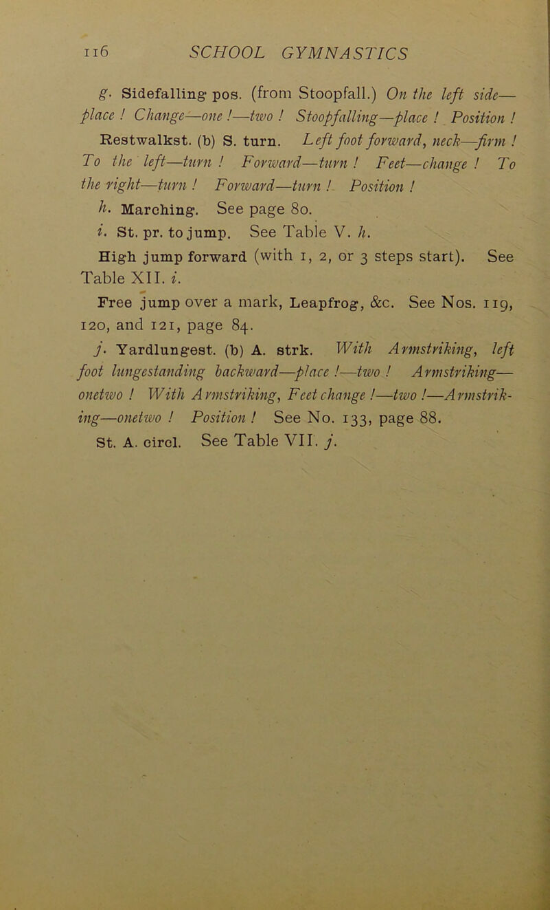 g. Sidefalling1 pos. (from Stoopfall.) On the left side— place ! Change—one !—two ! Stoopfalling—place ! Position ! Restwalkst. (b) S. turn. Left foot forward, neck-firm ! To the left—turn ! Forward—turn ! Feet—change ! To the right—turn ! Forward—turn ! Position ! h. Marching. See page 80. i. St. pr. to jump. See Table V. h. High jump forward (with i, 2, or 3 steps start). See Table XII. i. Free jump over a mark, Leapfrog, &c. See Nos. 119, 120, and 121, page 84. 7. Yardlungest. (b) A. strk. With Armstriking, left foot lungestanding backward—place !—two ! Armstriking— onetwo ! With Armstriking, Feet change!—two !—Armstrik- ing—onehvo ! Position! See No. 133, page 88.
