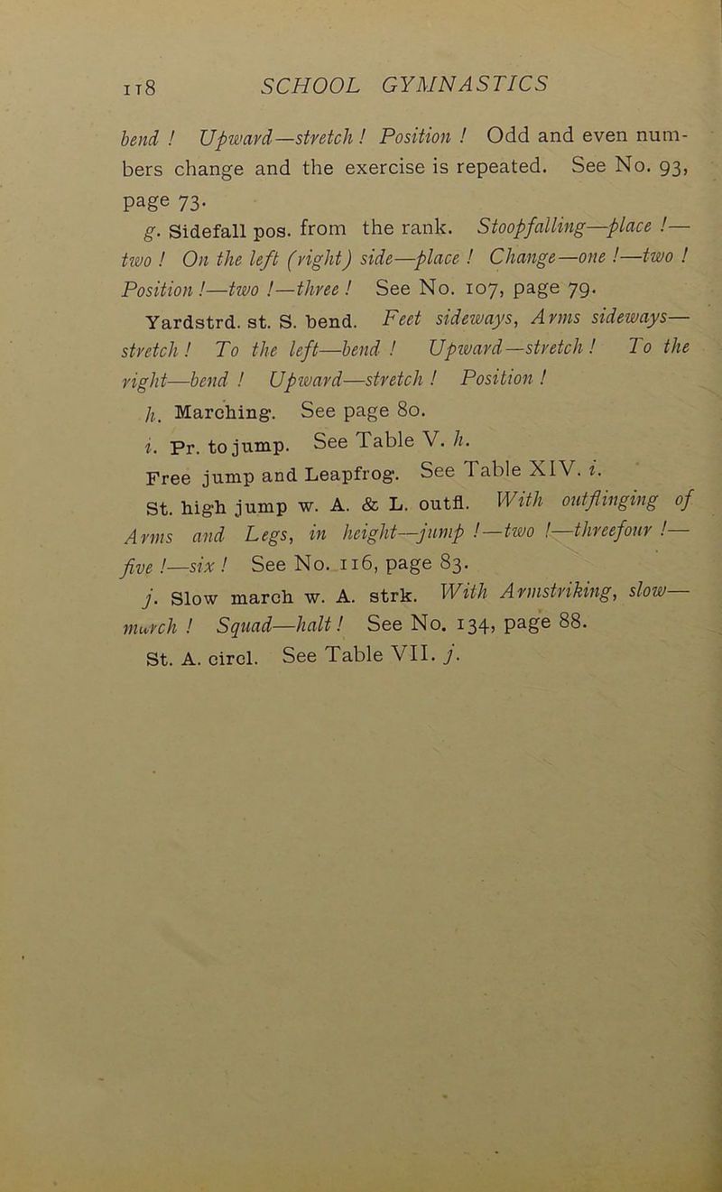 bend ! Upward—stretch ! Position ! Odd and even num- bers change and the exercise is repeated. See No. 93, page 73. g. Sidefall pos. from the rank. Stoopfalling—place !— tivo ! On the left (right) side—place ! Change—one!—two ! Position!—two /—three! See No. 107, page 79. Yardstrd. st. S. bend. Feet sideways, Arms sideways- stretch! To the left—bend ! Upward—stretch ! To the right—bend ! Upward—stretch ! Position ! h. Marching. See page 80. i. Pr. to jump. See Table V. h. Free jump and Leapfrog. See d able XIV. i. St. high jump w. A. & L. outfl. With out flinging of Arms and Legs, in height—jump .'—two !—threefour !— five '.—six '. See No. n6, page 83. j. Slow march w. A. strk. With Armstriking, slow— murch ! Squad—halt'. See No. 134, page 88.