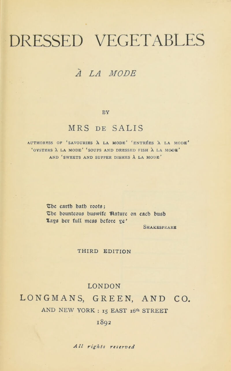 A LA MODE BY MRS de SALIS AUTHORESS OF ‘SAVOURIES X LA MODE* ‘ ENTRIES A LA MODE* ‘OYSTERS X LA MODE’ ‘SOUPS AND DRESSED FISH X LA MOCK' AND ‘SWEETS AND SUPPER DISHES A LA MODE’ TLbc cartb batb roots; Ube bounteous huswife IRature on eacb busb Xa^s ber full mess before se' Shakespeare THIRD EDITION LONDON LONGMANS, GREEN, AND CO. AND NEW YORK ; 15 EAST 16th STREET 1892 All rights reserved