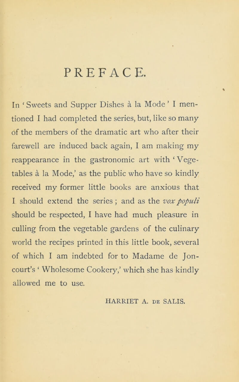 PREFACE. In ‘Sweets and Supper Dishes a la Mode ’ I men- tioned I had completed the series, but, like so many of the members of the dramatic art who after their farewell are induced back again, I am making my reappearance in the gastronomic art with‘Vege- tables a la Mode,’ as the public who have so kindly received my former little books are anxious that I should extend the series ; and as the voxpopuli should be respected, I have had much pleasure in culling from the vegetable gardens of the culinary world the recipes printed in this little book, several of which I am indebted for to Madame de Jon- court’s ‘ Wholesome Cookery,’ which she has kindly allowed me to use. HARRIET A. de SALIS.