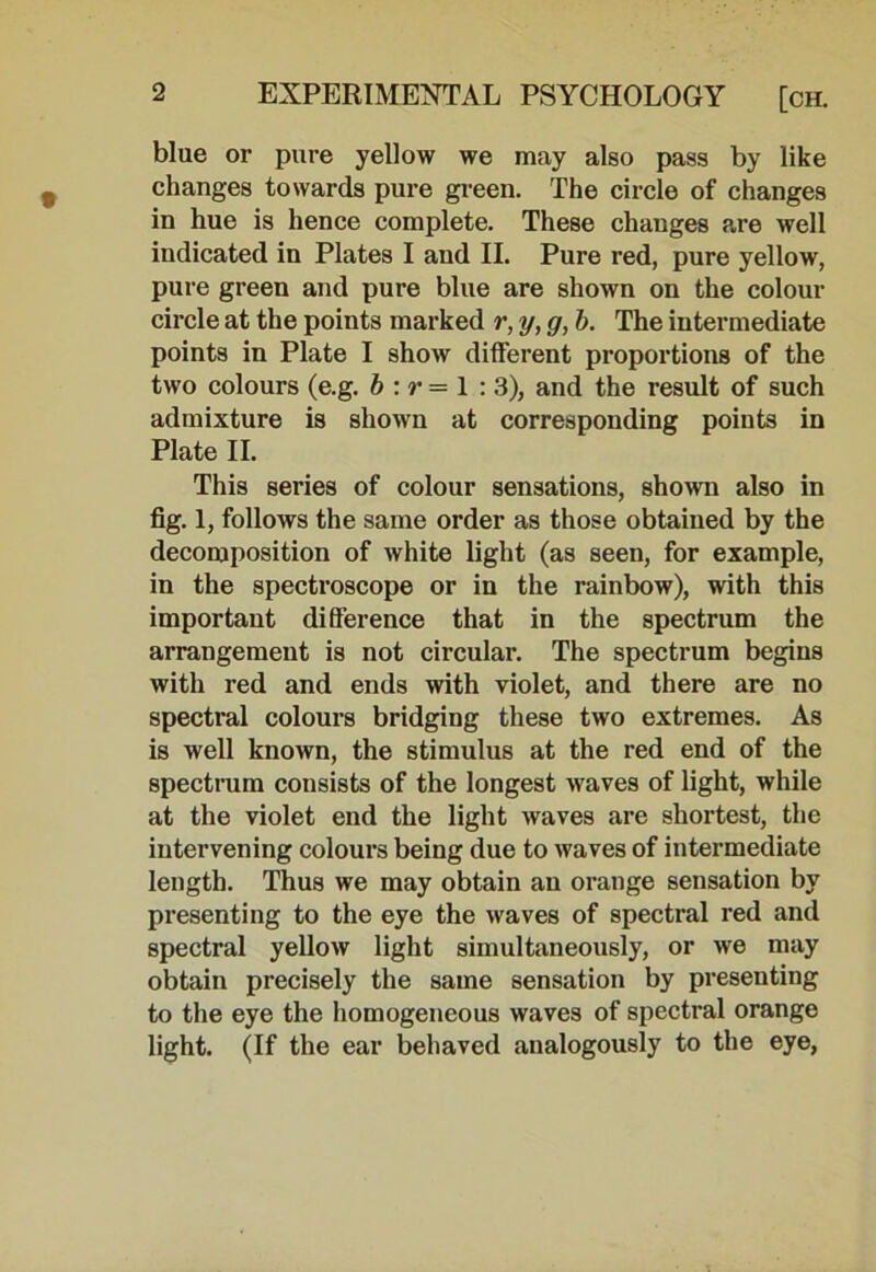 blue or pure yellow we may also pass by like changes towards pure green. The circle of changes in hue is hence complete. These changes are well indicated in Plates I and II. Pure red, pure yellow, pure gi’een and pure blue are shown on the colour circle at the points marked r, y, g, b. The intermediate points in Plate I show different proportions of the two colours (e.g. b : r = 1 : 3), and the result of such admixture is shown at corresponding points in Plate II. This series of colour sensations, shown also in fig. 1, follows the same order as those obtained by the decomposition of white light (as seen, for example, in the spectroscope or in the rainbow), with this important difference that in the spectrum the arrangement is not circular. The spectrum begins with red and ends with violet, and there are no spectral colours bridging these two extremes. As is well known, the stimulus at the red end of the spectrum consists of the longest waves of light, while at the violet end the light waves are shortest, the intervening colours being due to waves of intermediate length. Thus we may obtain an orange sensation by presenting to the eye the waves of spectral red and spectral yellow light simultaneously, or we may obtain precisely the same sensation by presenting to the eye the homogeneous waves of spectral orange light. (If the ear behaved analogously to the eye,