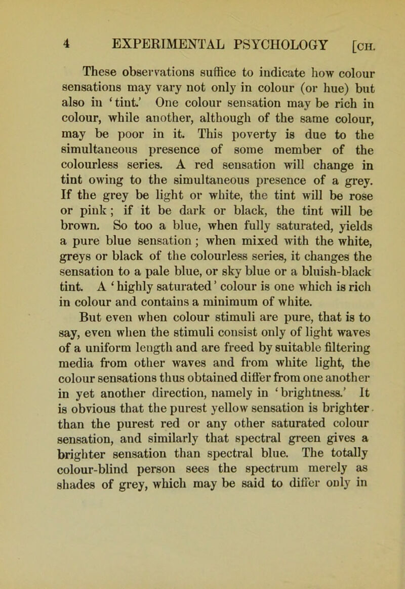 These observations suffice to indicate how colour sensations may vary not only in colour (or hue) but also in ‘ tint.’ One colour sensation may be rich iu colour, while another, although of the same colour, may be poor in it. This poverty is due to the simultaneous presence of some member of the colourless series. A red sensation will change in tint owing to the simultaneous presence of a grey. If the grey be light or white, the tint will be rose or pink; if it be dark or black, the tint will be brown. So too a blue, when fully saturated, yields a pure blue sensation; when mixed with the white, greys or black of the colourless series, it changes the sensation to a pale blue, or sky blue or a bluish-black tint. A ‘ highly saturated ’ colour is one which is rich in colour and contains a minimum of white. But even when colour stimuli are pure, that is to say, even when the stimuli consist only of light waves of a uniform length and are freed by suitable filtering media from other waves and from white light, the colour sensations thus obtained differ from one another in yet another direction, namely in ‘ brightness.’ It is obvious that the purest yellow sensation is brighter than the purest red or any other saturated colour sensation, and similarly that spectral green gives a brighter sensation than spectral blue. The totally colour-blind person sees the spectrum merely as shades of grey, which may be said to differ only in