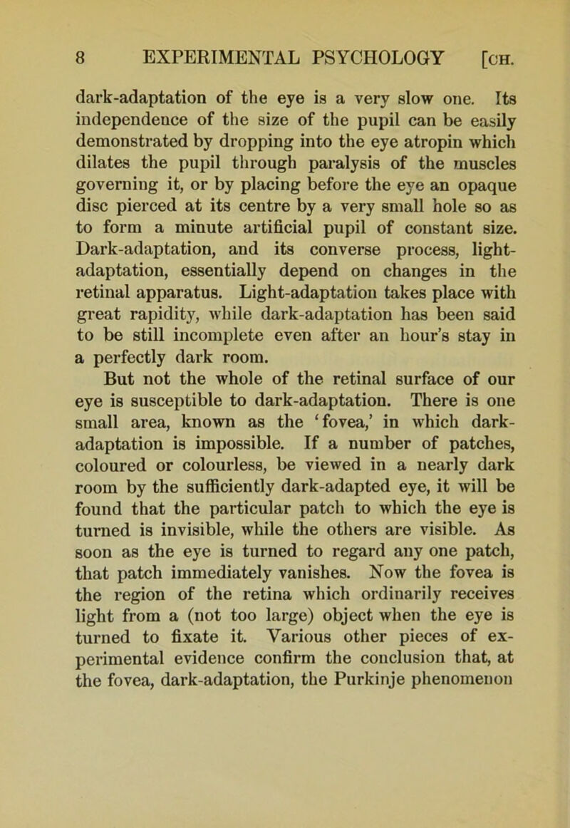 dark-adaptation of the eye is a very slow one. Its independence of the size of the pupil can be easily demonstrated by dropping into the eye atropin which dilates the pupil through paralysis of the muscles governing it, or by placing before the eye an opaque disc pierced at its centre by a very small hole so as to form a minute artificial pupil of constant size. Dark-adaptation, and its converse process, light- adaptation, essentially depend on changes in the retinal apparatus. Light-adaptation takes place with great rapidity, while dark-adaptation has been said to be still incomplete even after an hour’s stay in a perfectly dark room. But not the whole of the retinal surface of our eye is susceptible to dark-adaptation. There is one small area, known as the ‘fovea,’ in which dark- adaptation is impossible. If a number of patches, coloured or colourless, be viewed in a nearly dark room by the sufficiently dark-adapted eye, it will be found that the particular patch to which the eye is turned is invisible, while the others are visible. As soon as the eye is turned to regard any one patch, that patch immediately vanishes. Now the fovea is the region of the retina which ordinarily receives light from a (not too large) object when the eye is turned to fixate it. Various other pieces of ex- perimental evidence confirm the conclusion that, at the fovea, dark-adaptation, the Purkinje phenomenon