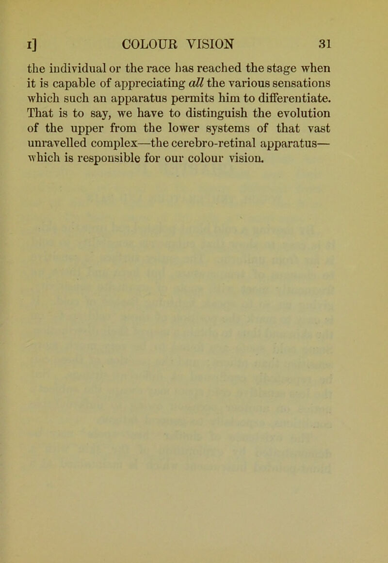 the individual or the race has reached the stage when it is capable of appreciating all the various sensations which such an apparatus permits him to differentiate. That is to say, we have to distinguish the evolution of the upper from the lower systems of that vast unravelled complex—the cerebro-retinal apparatus— which is responsible for our colour vision.