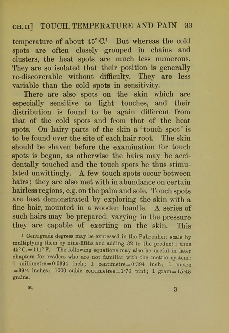 temperature of about 45° C.1 But whereas the cold spots are often closely grouped in chains and clusters, the heat spots are much less numerous. They are so isolated that their position is generally re-discoverable without difficulty. They are less variable than the cold spots in sensitivity. There are also spots on the skin which are especially sensitive to light touches, and their distribution is found to be again different from that of the cold spots and from that of the heat spots. On hairy parts of the skin a ‘ touch spot ’ is to be found over the site of each hair root. The skin should be shaven before the examination for touch spots is begun, as otherwise the hairs may be acci- dentally touched and the touch spots be thus stimu- lated unwittingly. A few touch spots occur between hairs; they are also met with in abundance on certain hairless regions, e.g. on the palm and sole. Touch spots are best demonstrated by exploring the skin with a fine hair, mounted in a wooden handle A series of such hairs may be prepared, varying in the pressure they are capable of exerting on the skin. This 1 Centigrade degrees may be expressed in the Fahrenheit scale by multiplying them by nine-fifths and adding 32 to the product; thus 45&C. = 111°F. The following equations may also be useful in later ohapters for readers who are not familiar with the metric system: 1 millimetre=00394 inch; 1 centimetre = 0-394 inch; 1 metre = 39-4 inches; 1000 cubic centimetres=T76 pint; 1 gram = 15-43 grains. il. 3