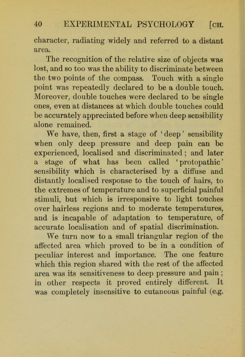 character, radiating widely and referred to a distant area. The recognition of the relative size of objects was lost, and so too was the ability to discriminate between the two points of the compass. Touch with a single point was repeatedly declared to be a double touch. Moreover, double touches were declared to be single ones, even at distances at which double touches could be accurately appreciated before when deep sensibility alone remained. We have, then, first a stage of ‘deep’ sensibility when only deep pressure and deep pain can be experienced, localised and discriminated; and later a stage of what has been called ‘ protopathic ’ sensibility which is characterised by a diffuse and distantly localised response to the touch of hairs, to the extremes of temperature and to superficial painful stimuli, but which is irresponsive to light touches over hairless regions and to moderate temperatures, and is incapable of adaptation to temperature, of accurate localisation and of spatial discrimination. We turn now to a small triangular region of the affected area which proved to be in a condition of peculiar interest and importance. The one feature which this region shared with the rest of the affected area was its sensitiveness to deep pressure and pain ; in other respects it proved entirely different. It was completely insensitive to cutaneous painful (e.g.