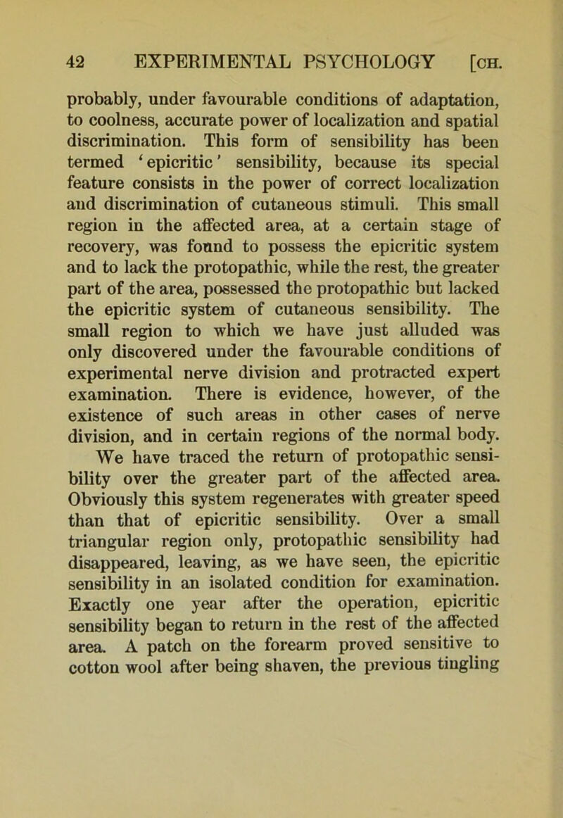 probably, under favourable conditions of adaptation, to coolness, accurate power of localization and spatial discrimination. This form of sensibility has been termed ‘ epicritic ’ sensibility, because its special feature consists in the power of correct localization and discrimination of cutaneous stimuli. This small region in the affected area, at a certain stage of recovery, was found to possess the epicritic system and to lack the protopathic, while the rest, the greater part of the area, possessed the protopathic but lacked the epicritic system of cutaneous sensibility. The small region to which we have just alluded was only discovered under the favourable conditions of experimental nerve division and protracted expert examination. There is evidence, however, of the existence of such areas in other cases of nerve division, and in certain regions of the normal body. We have traced the return of protopathic sensi- bility over the greater part of the affected area. Obviously this system regenerates with greater speed than that of epicritic sensibility. Over a small triangular region only, protopathic sensibility had disappeared, leaving, as we have seen, the epicritic sensibility in an isolated condition for examination. Exactly one year after the operation, epicritic sensibility began to return in the rest of the affected area. A patch on the forearm proved sensitive to cotton wool after being shaven, the previous tingling