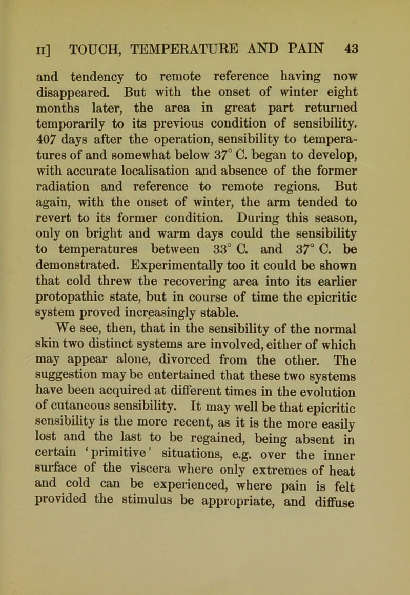 and tendency to remote reference having now disappeared. But with the onset of winter eight months later, the area in great part returned temporarily to its previous condition of sensibility. 407 days after the operation, sensibility to tempera- tures of and somewhat below 37° C. began to develop, with accurate localisation and absence of the former radiation and reference to remote regions. But again, with the onset of winter, the arm tended to revert to its former condition. During this season, only on bright and warm days could the sensibility to temperatures between 33° C. and 37° C. be demonstrated. Experimentally too it could be shown that cold threw the recovering area into its earlier protopathic state, but in course of time the epicritic system proved increasingly stable. We see, then, that in the sensibility of the normal skin two distinct systems are involved, either of which may appear alone, divorced from the other. The suggestion may be entertained that these two systems have been acquired at different times in the evolution of cutaneous sensibility. It may well be that epicritic sensibility is the more recent, as it is the more easily lost and the last to be regained, being absent in certain ‘primitive’ situations, e.g. over the inner surface of the viscera where only extremes of heat and cold can be experienced, where pain is felt provided the stimulus be appropriate, and diffuse