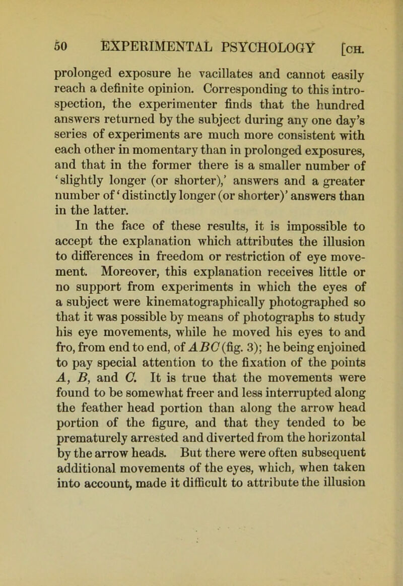 prolonged exposure he vacillates and cannot easily reach a definite opinion. Corresponding to this intro- spection, the experimenter finds that the hundred answers returned by the subject during any one day’s series of experiments are much more consistent with each other in momentary than in prolonged exposures, and that in the former there is a smaller number of ‘ slightly longer (or shorter),’ answers and a greater number of ‘ distinctly longer (or shorter)’ answers than in the latter. In the face of these results, it is impossible to accept the explanation which attributes the illusion to differences in freedom or restriction of eye move- ment. Moreover, this explanation receives little or no support from experiments in which the eyes of a subject were kinematographically photographed so that it was possible by means of photographs to study his eye movements, wdiile he moved his eyes to and fro, from end to end, of ABC (fig. 3); he being enjoined to pay special attention to the fixation of the points A, B, and C. It is true that the movements were found to be somewhat freer and less interrupted along the feather head portion than along the arrow head portion of the figure, and that they tended to be prematurely arrested and diverted from the horizontal by the arrow heads. But there were often subsequent additional movements of the eyes, which, when taken into account, made it difficult to attribute the illusion