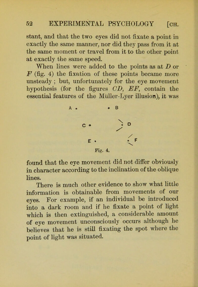 stant, and that the two eyes did not fixate a point in exactly the same manner, nor did they pass from it at the same moment or travel from it to the other point at exactly the same speed. When lines were added to the points as at D or F (fig. 4) the fixation of these points became more unsteady ; but, unfortunately for the eye movement hypothesis (for the figures CD, EF, contain the essential features of the Miiller-Lyer illusion), it was A . C • E . Fig. 4. found that the eye movement did not differ obviously in character according to the inclination of the oblique lines. There is much other evidence to show what little information is obtainable from movements of our eyes. For example, if an individual be introduced into a dark room and if he fixate a point of light which is then extinguished, a considerable amount of eye movement unconsciously occurs although he believes that he is still fixating the spot where the point of light was situated. / . F \